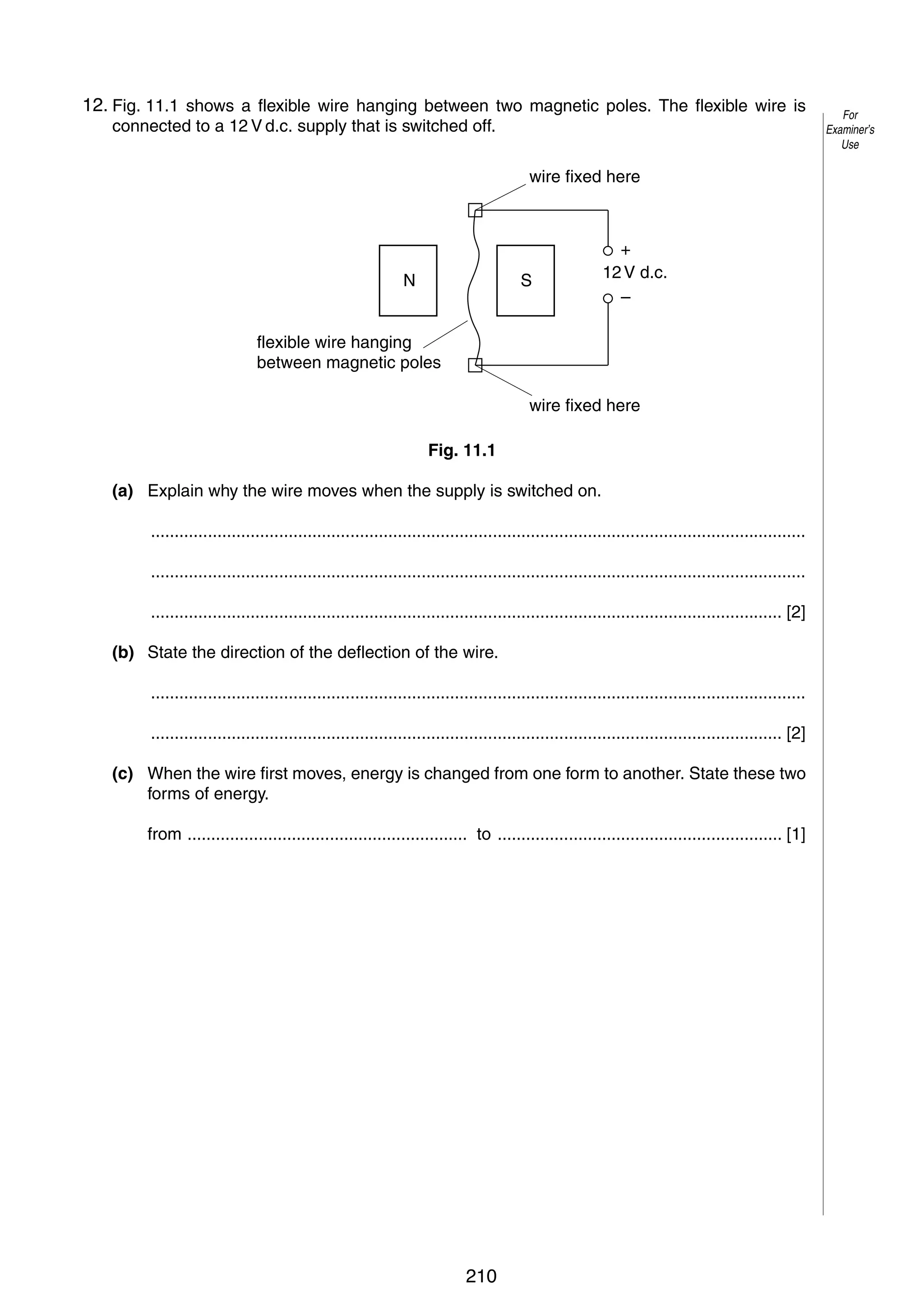 14

12.
11 Fig. 11.1 shows a flexible wire hanging between two magnetic poles. The flexible wire is
connected to a 12 V d.c. supply that is switched off.
wire fixed here

N

S

+
12 V d.c.
–

flexible wire hanging
between magnetic poles
wire fixed here
Fig. 11.1
(a) Explain why the wire moves when the supply is switched on.
..........................................................................................................................................
..........................................................................................................................................
..................................................................................................................................... [2]
(b) State the direction of the deflection of the wire.
..........................................................................................................................................
..................................................................................................................................... [2]
(c) When the wire first moves, energy is changed from one form to another. State these two
forms of energy.
from ........................................................... to ............................................................ [1]

© UCLES 2005

0625/03/M/J/05

210

For
Examiner’s
Use

 