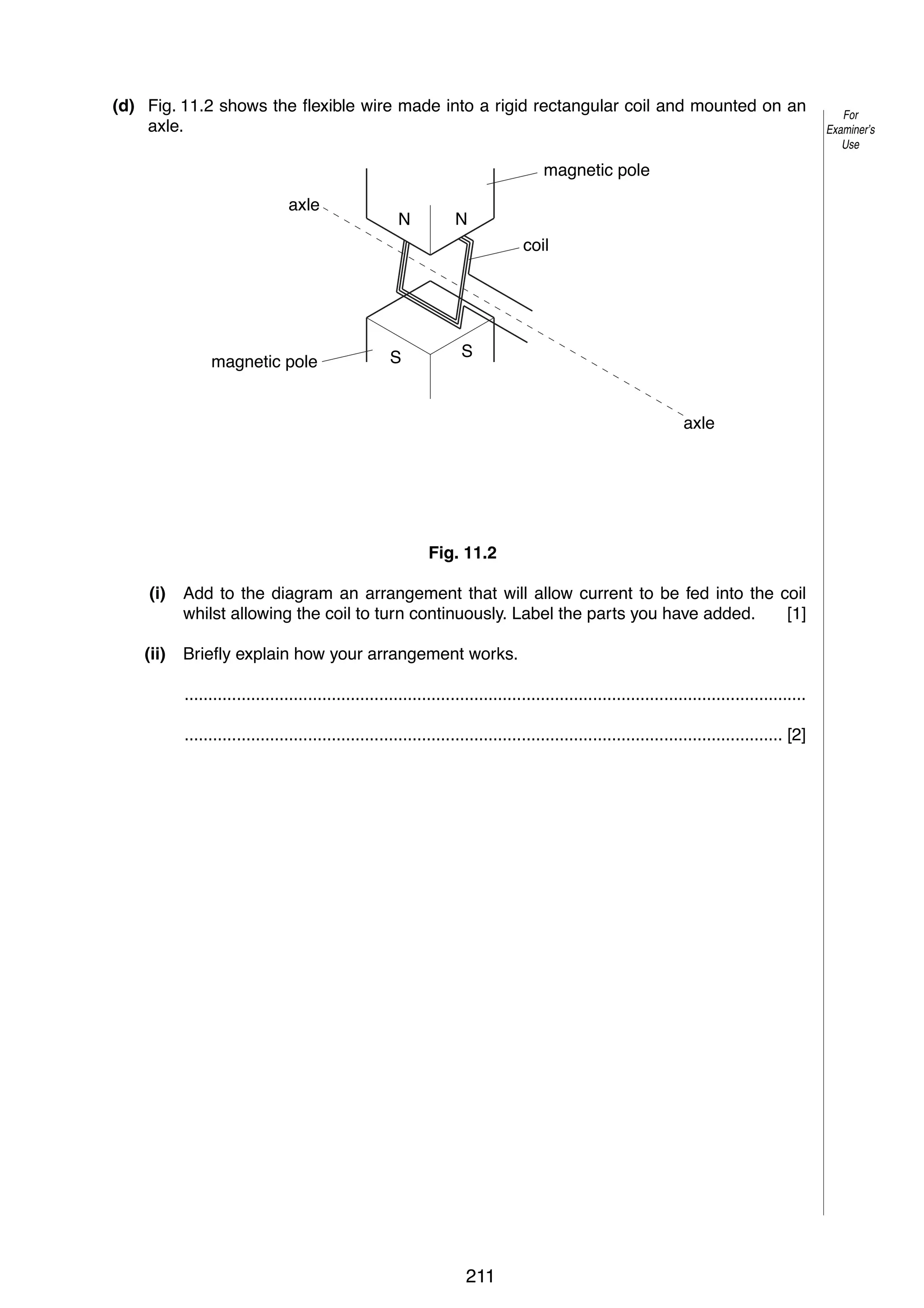 15
(d) Fig. 11.2 shows the flexible wire made into a rigid rectangular coil and mounted on an
axle.
magnetic pole
axle

N

N
coil

magnetic pole

S

S

axle

Fig. 11.2
(i)

Add to the diagram an arrangement that will allow current to be fed into the coil
whilst allowing the coil to turn continuously. Label the parts you have added.
[1]

(ii)

Briefly explain how your arrangement works.
...................................................................................................................................
.............................................................................................................................. [2]

© UCLES 2005

0625/03/M/J/05

211

For
Examiner’s
Use

 