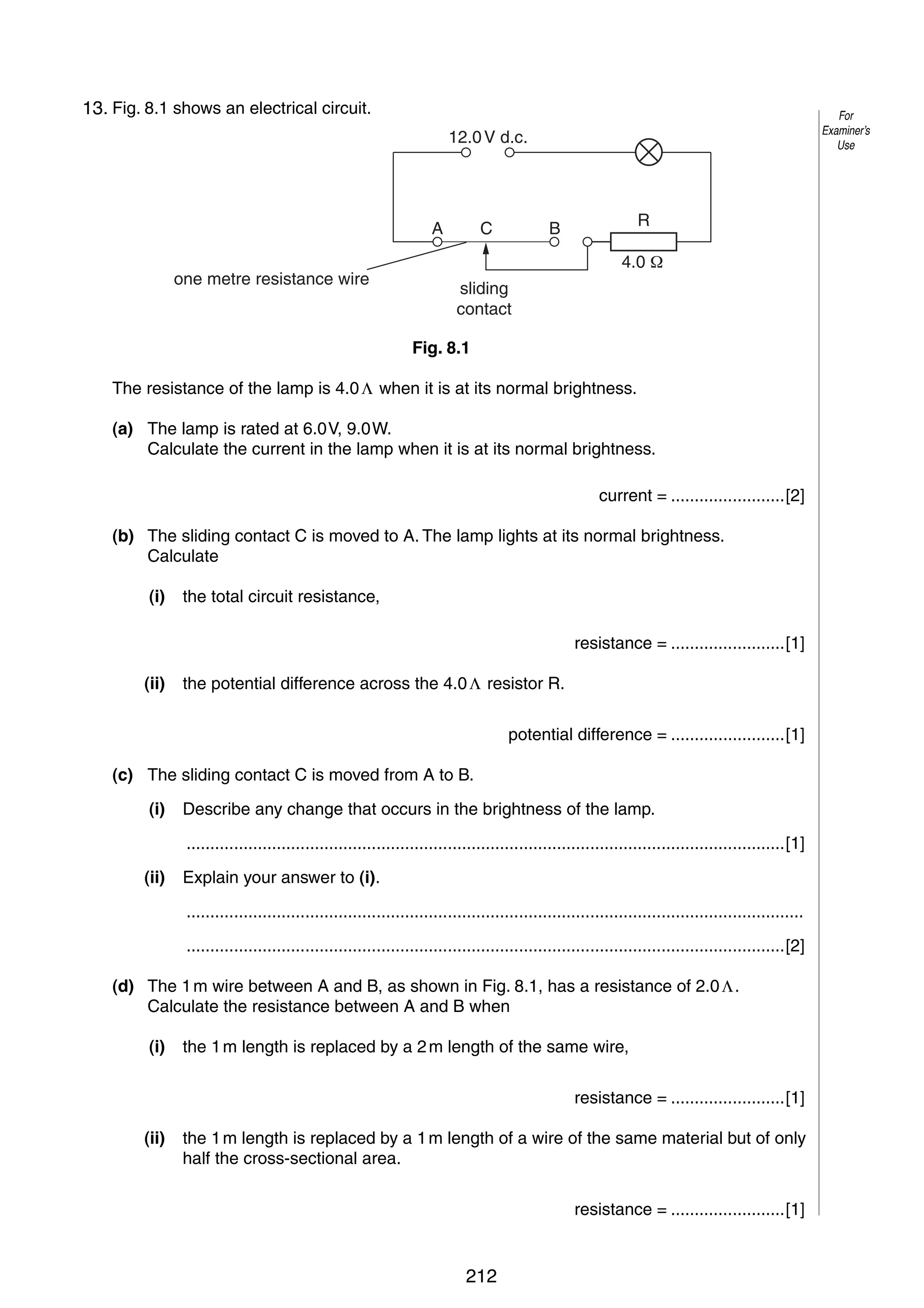 9
8
13. Fig. 8.1 shows an electrical circuit.

For
Examiner’s
Use

12.0 V d.c.

A
one metre resistance wire

C

R

B

4.0
sliding
contact
Fig. 8.1

The resistance of the lamp is 4.0 Λ when it is at its normal brightness.
(a) The lamp is rated at 6.0 V, 9.0 W.
Calculate the current in the lamp when it is at its normal brightness.
current = ........................[2]
(b) The sliding contact C is moved to A. The lamp lights at its normal brightness.
Calculate
(i)

the total circuit resistance,
resistance = ........................[1]

(ii)

the potential difference across the 4.0 Λ resistor R.
potential difference = ........................[1]

(c) The sliding contact C is moved from A to B.
(i)

Describe any change that occurs in the brightness of the lamp.
..............................................................................................................................[1]

(ii)

Explain your answer to (i).
..................................................................................................................................
..............................................................................................................................[2]

(d) The 1 m wire between A and B, as shown in Fig. 8.1, has a resistance of 2.0 Λ.
Calculate the resistance between A and B when
(i)

the 1 m length is replaced by a 2 m length of the same wire,
resistance = ........................[1]

(ii)

the 1 m length is replaced by a 1 m length of a wire of the same material but of only
half the cross-sectional area.
resistance = ........................[1]

© UCLES 2006

0625/03/M/J/06

212

[Turn over

 