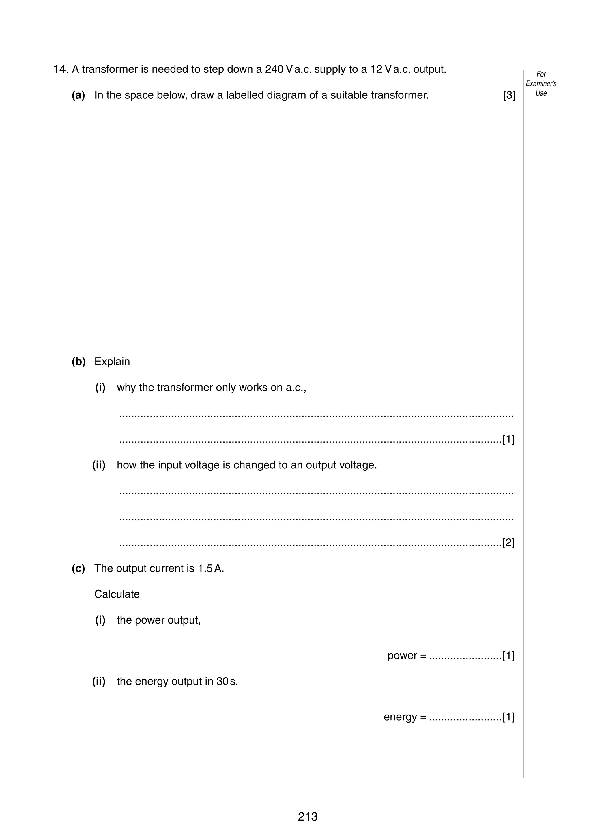 10
9
14. A transformer is needed to step down a 240 V a.c. supply to a 12 V a.c. output.
(a) In the space below, draw a labelled diagram of a suitable transformer.

[3]

(b) Explain
(i)

why the transformer only works on a.c.,
..................................................................................................................................
..............................................................................................................................[1]

(ii)

how the input voltage is changed to an output voltage.
..................................................................................................................................
..................................................................................................................................
..............................................................................................................................[2]

(c) The output current is 1.5 A.
Calculate
(i)

the power output,
power = ........................[1]

(ii)

the energy output in 30 s.
energy = ........................[1]

© UCLES 2006

0625/03/M/J/06

213

For
Examiner’s
Use

 