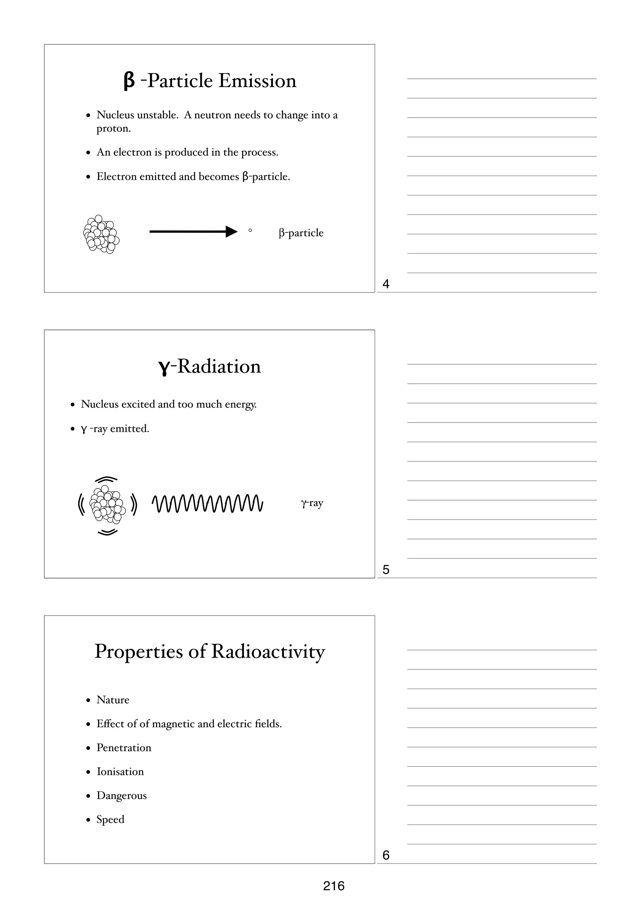 β -Particle Emission
•

Nucleus unstable. A neutron needs to change into a
proton.

•

An electron is produced in the process.

•

Electron emitted and becomes β-particle.

β-particle

4

γ-Radiation
•

Nucleus excited and too much energy.

•

γ -ray emitted.

γ-ray

5

Properties of Radioactivity
•

Nature

•

Eﬀect of of magnetic and electric ﬁelds.

•

Penetration

•

Ionisation

•

Dangerous

•

Speed

6
216

 