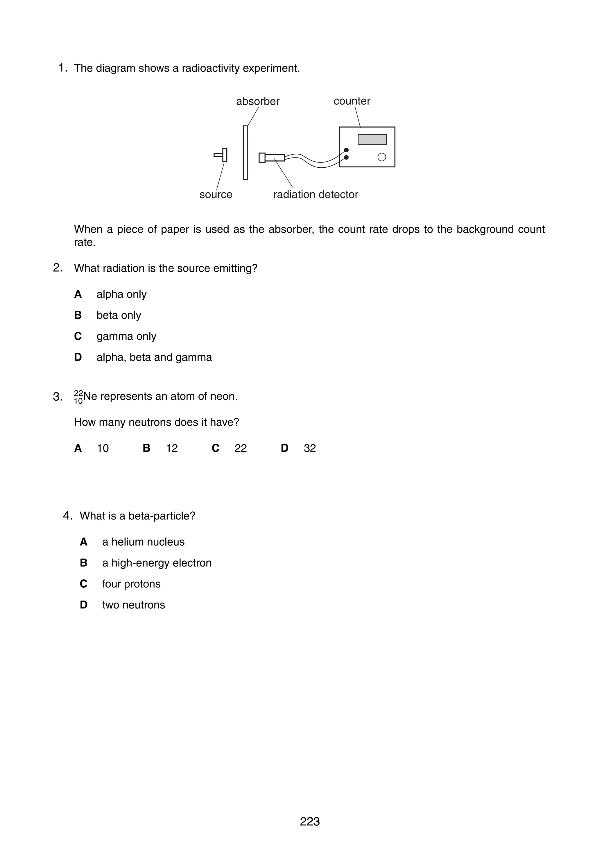 17

1.
39 The diagram shows a radioactivity experiment.
counter
LDR

absorber
–

What is the effect on the light-dependent resistor (LDR) when it gets dark?
resistance of LDR sourceacross LDR
p.d.
radiation detector
A
decreases
decreases
When a piece of paper is used as the absorber, the count rate drops to the background count
B
decreases
increases
rate.
C
increases
decreases
2. What radiation is the source emitting?
D
increases
increases
A

alpha only

B beta only
37 An alternating potential difference (p.d.) is applied to the Y-plates of a cathode-ray oscilloscope.
C gamma only turned off.
The time-base is
D alpha, beta and gamma
Which of the following patterns would appear on the screen?
40
3.

22
10 Ne

represents an atom of neon.
A

B

C

How many neutrons does it have?
A

10

B

12

C

22

D

32

4.
38 What is a beta-particle?
A

a helium nucleus

B

a high-energy electron

C

four protons

D

two neutrons

0625/1/M/J/02

0625/1/M/J/02

223

D

 