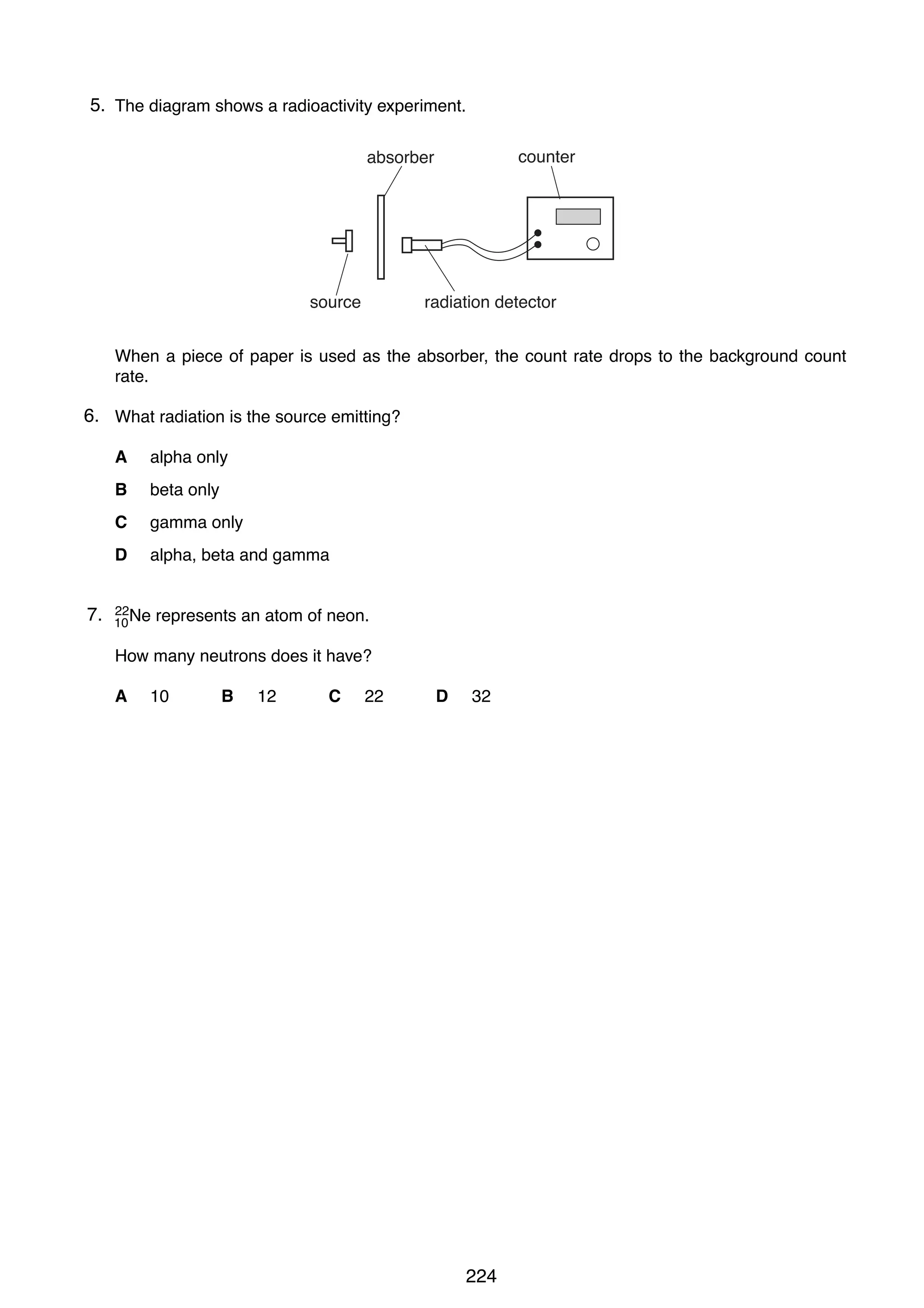 17

5.
39 The diagram shows a radioactivity experiment.
counter

absorber

source

radiation detector

When a piece of paper is used as the absorber, the count rate drops to the background count
rate.

6. What radiation is the source emitting?
A
B

beta only

C

gamma only

D

7.
40

alpha only

alpha, beta and gamma

22
10 Ne

represents an atom of neon.

How many neutrons does it have?
A

10

B

12

C

22

D

32

0625/1/M/J/02

224

 