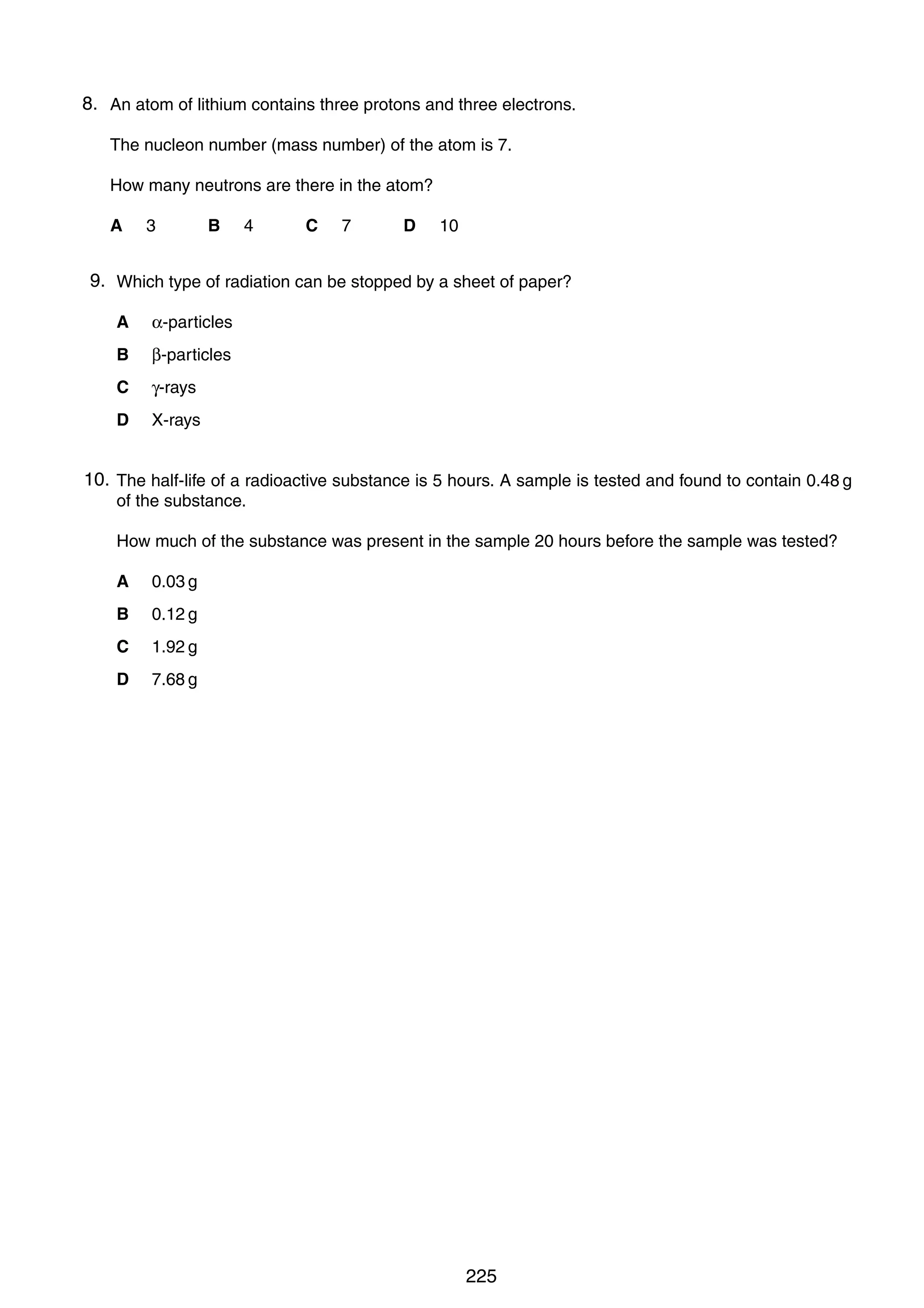 When the temperature of the water is increased, the reading on the ammeter increases.
18
What is component X?
8.
40 An atom of lithium contains three protons and three electrons.
A a capacitor
The nucleon number (mass number) of the atom is 7.
B a light-dependent resistor
How many neutrons are there in the atom?
C a reed relay
D
A

a
3 thermistor 4
B

C

7

D

10

9.
38 Which type of radiation can be stopped by a sheet of paper?
A

α-particles

B

β-particles

C

γ-rays

D

X-rays

10.
39 The half-life of a radioactive substance is 5 hours. A sample is tested and found to contain 0.48 g
of the substance.
How much of the substance was present in the sample 20 hours before the sample was tested?
A

0.03 g

B

0.12 g

C

1.92 g

D

7.68 g

0625/01/M/J/03

0625/01/M/J/03

225

[Turn over

 