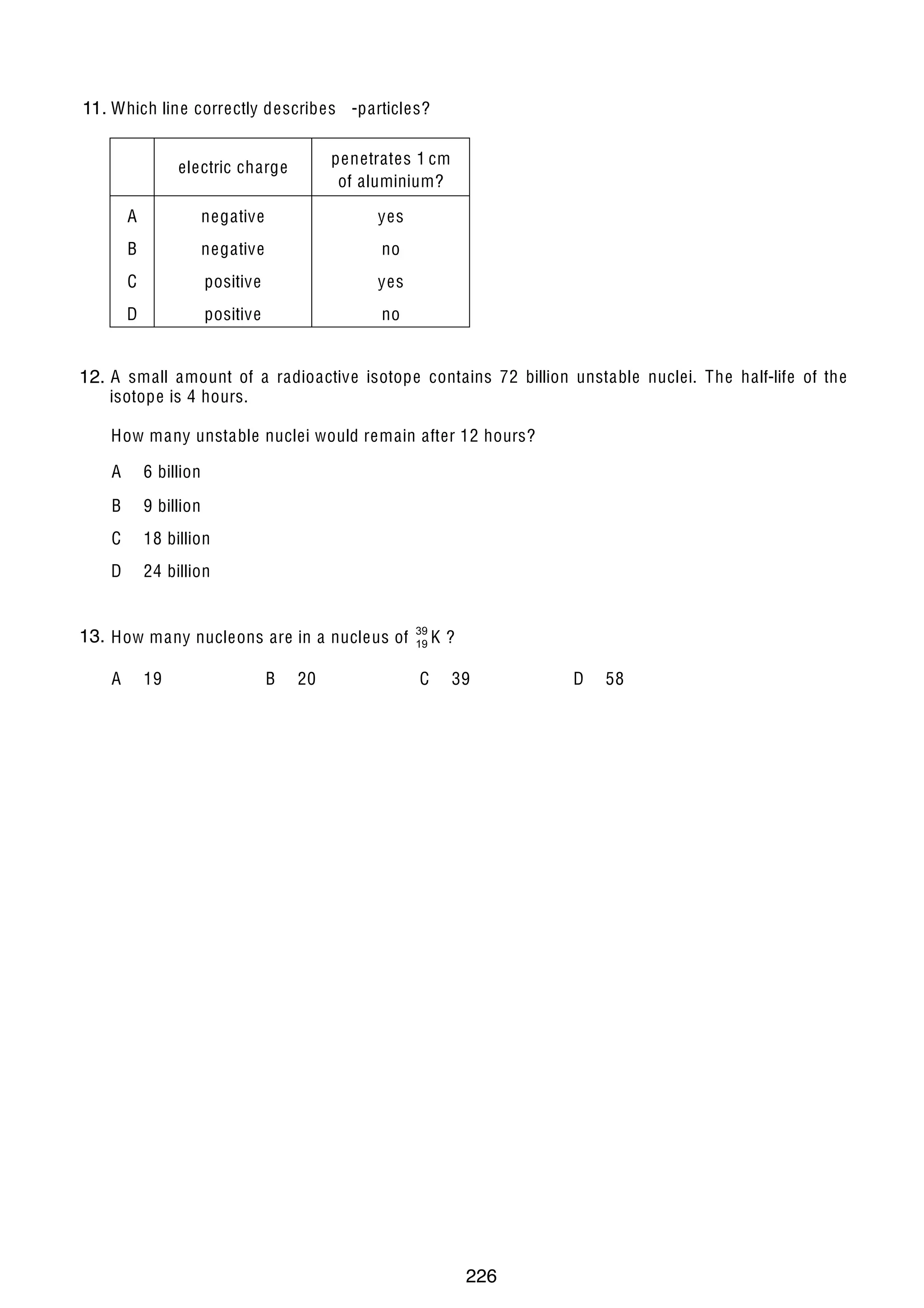 18

11.
38 Which line correctly describes -particles?
electric charge

penetrates 1 cm
of aluminium?

A

negative

yes

B

negative

no

C

positive

yes

D

positive

no

39 A small amount of a radioactive isotope contains 72 billion unstable nuclei. The half-life of the
12.
isotope is 4 hours.
How many unstable nuclei would remain after 12 hours?
A

6 billion

B

9 billion

C

18 billion

D

24 billion

13.
40 How many nucleons are in a nucleus of
A

19

© U C L E S 2004

B

20

39
19 K

C

?
39

0625/01/M/J/04

226

D

58

 