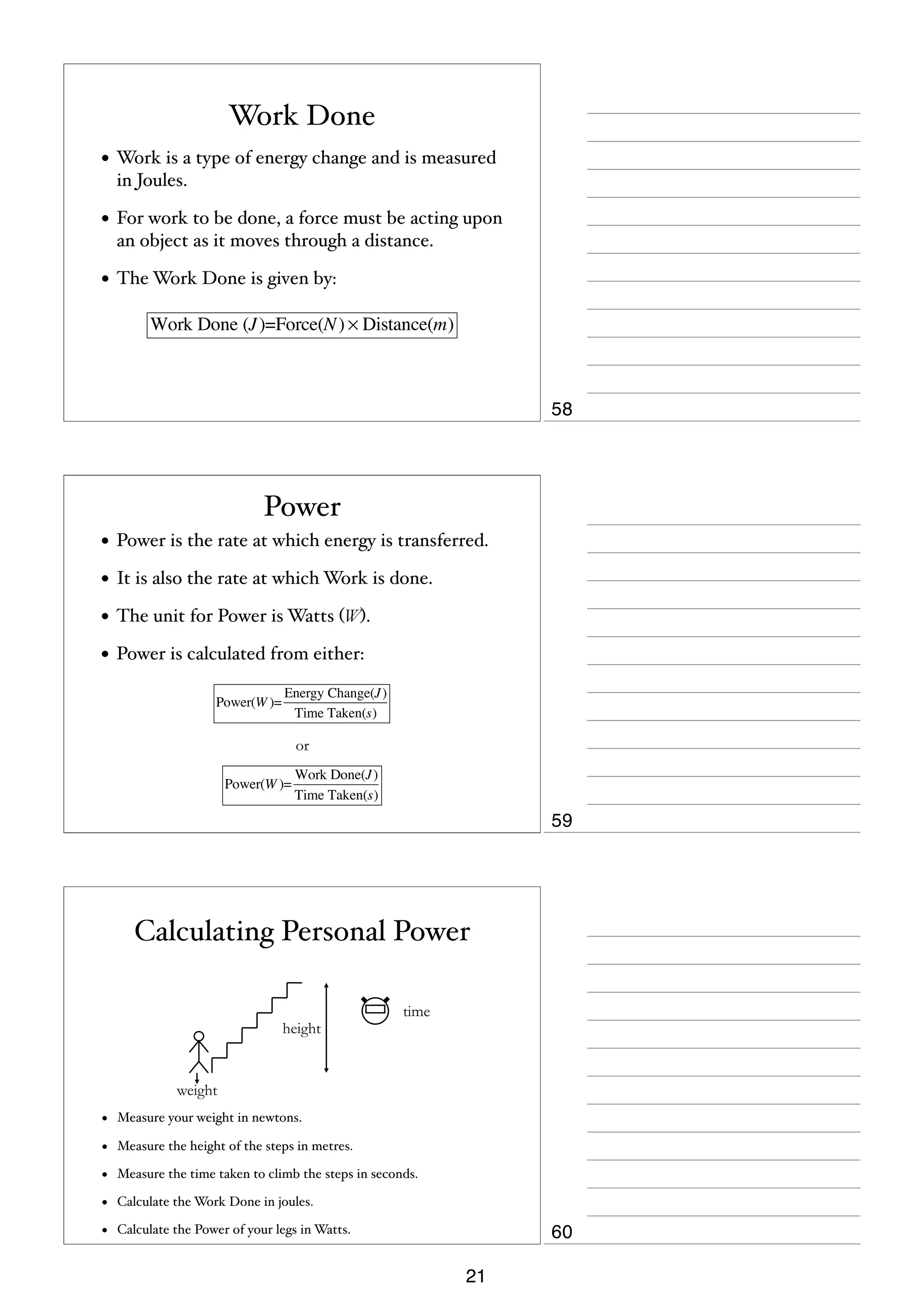 Work Done
• Work is a type of energy change and is measured
in Joules.

• For work to be done, a force must be acting upon
an object as it moves through a distance.

• The Work Done is given by:
Work Done (J )=Force(N ) × Distance(m)

58

Power
• Power is the rate at which energy is transferred.
• It is also the rate at which Work is done.
• The unit for Power is Watts (W).
• Power is calculated from either:
Power(W )=

Energy Change(J )
Time Taken(s)

or
Power(W )=

Work Done(J )
Time Taken(s)

59

Calculating Personal Power
height

time

weight

•

Measure your weight in newtons.

•

Measure the height of the steps in metres.

•

Measure the time taken to climb the steps in seconds.

•

Calculate the Work Done in joules.

•

Calculate the Power of your legs in Watts.

60
21

 