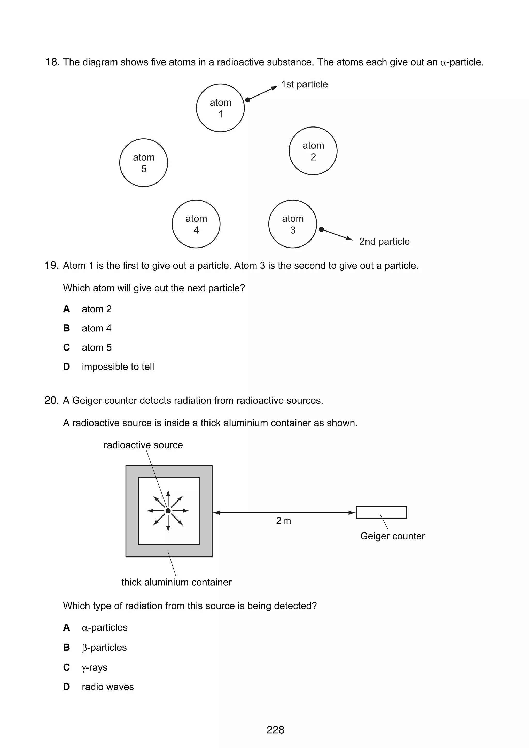 15

18.
38 The diagram shows five atoms in a radioactive substance. The atoms each give out an α-particle.
1st particle
atom
1
atom
2

atom
5

atom
4

atom
3

2nd particle

19. Atom 1 is the first to give out a particle. Atom 3 is the second to give out a particle.
Which atom will give out the next particle?
A

atom 2

B

atom 4

C

atom 5

D

impossible to tell

39 A Geiger counter detects radiation from radioactive sources.
20.
A radioactive source is inside a thick aluminium container as shown.

radioactive source

2m
Geiger counter

thick aluminium container
Which type of radiation from this source is being detected?
A

α-particles

B

β-particles

C

γ-rays

D

radio waves

© UCLES 2006

0625/01/M/J/06

228

[Turn over

 