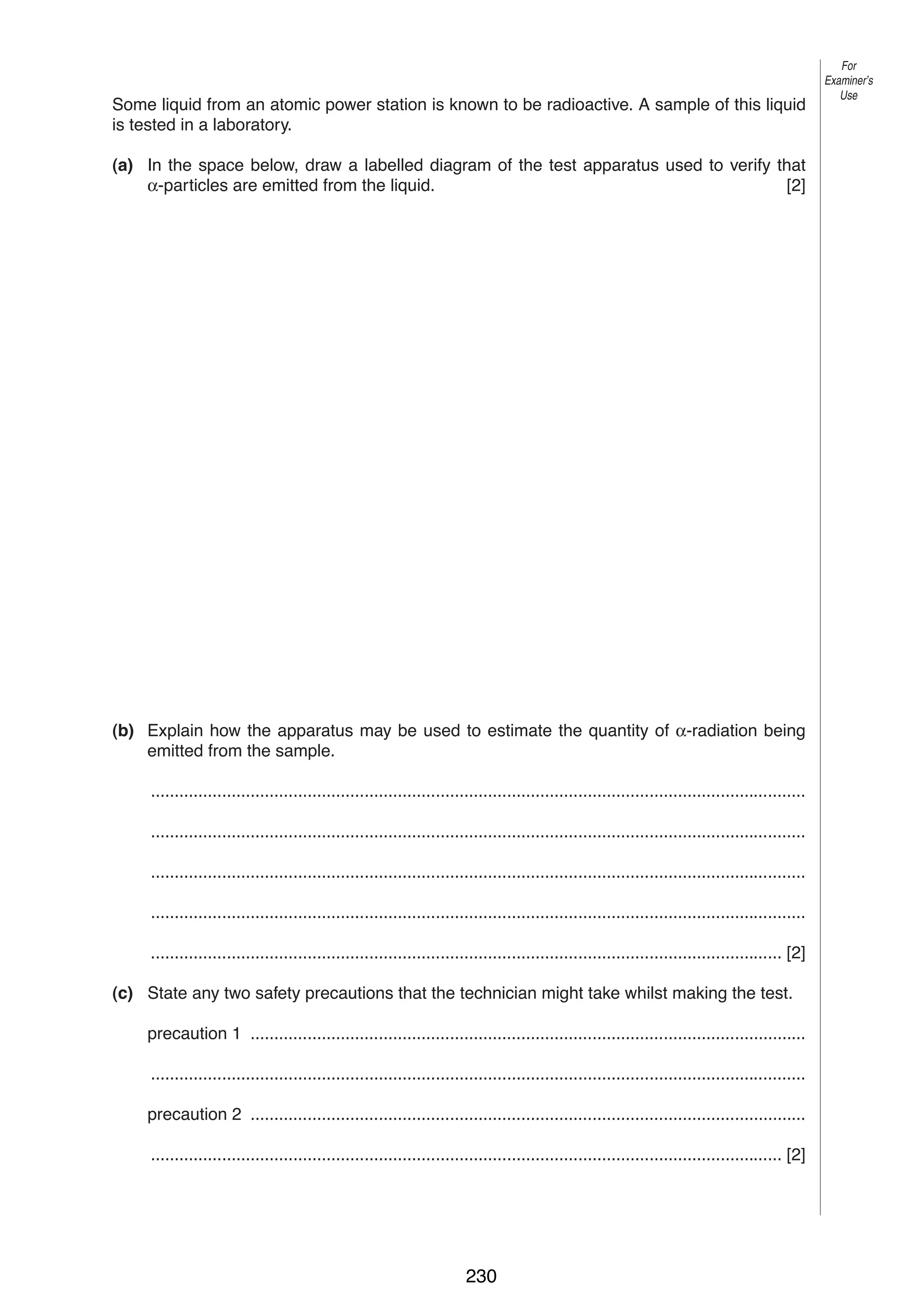 12
10 Some liquid from an atomic power station is known to be radioactive. A sample of this liquid
is tested in a laboratory.
(a) In the space below, draw a labelled diagram of the test apparatus used to verify that
α-particles are emitted from the liquid.
[2]

(b) Explain how the apparatus may be used to estimate the quantity of α-radiation being
emitted from the sample.
..........................................................................................................................................
..........................................................................................................................................
..........................................................................................................................................
..........................................................................................................................................
..................................................................................................................................... [2]
(c) State any two safety precautions that the technician might take whilst making the test.
precaution 1 .....................................................................................................................
..........................................................................................................................................
precaution 2 .....................................................................................................................
..................................................................................................................................... [2]

0625/3/M/J/02

230

For
Examiner’s
Use

 