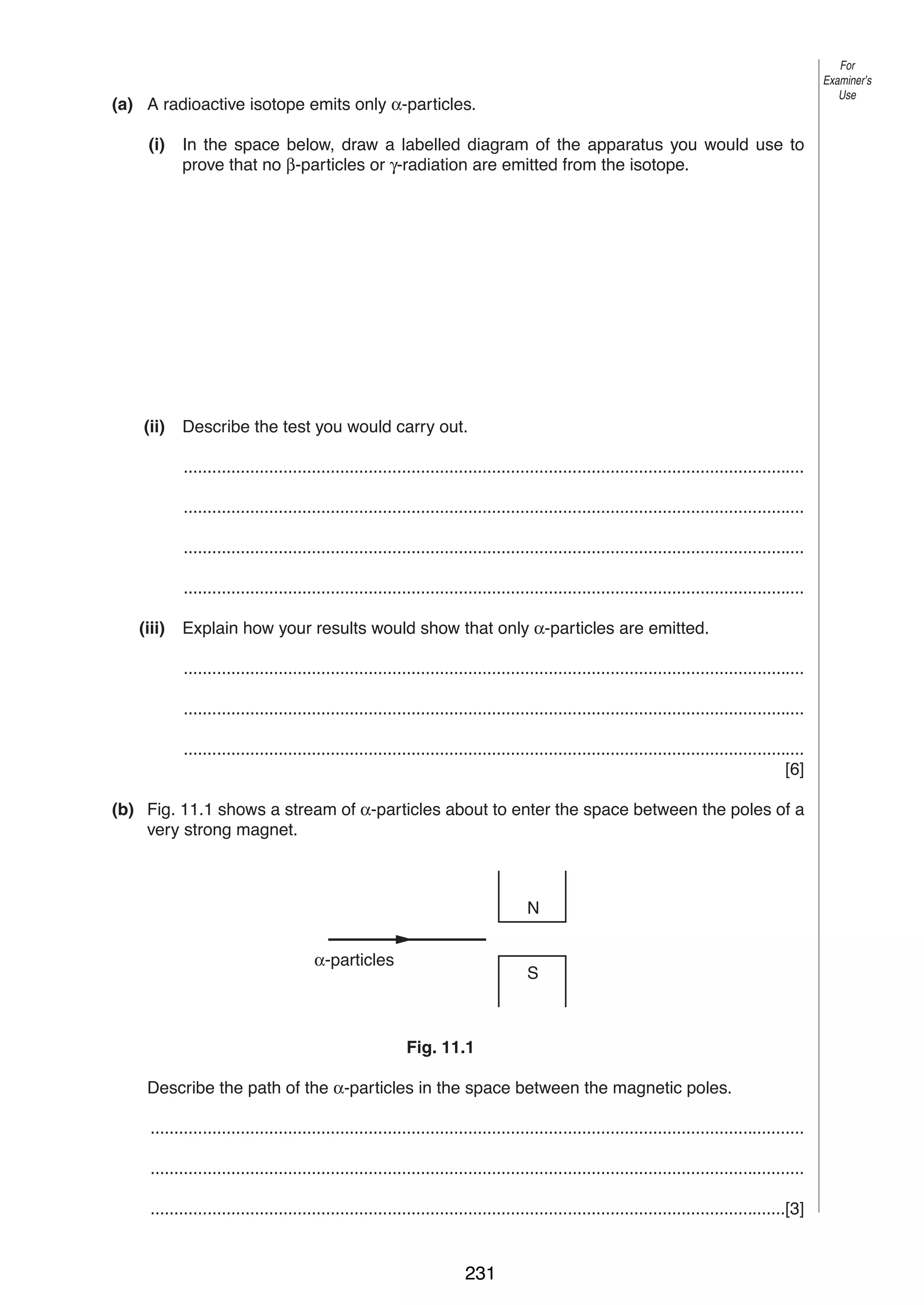 12

For
Examiner’s
Use

11 (a) A radioactive isotope emits only α-particles.
(i)

In the space below, draw a labelled diagram of the apparatus you would use to
prove that no β-particles or γ-radiation are emitted from the isotope.

(ii)

Describe the test you would carry out.
...................................................................................................................................
...................................................................................................................................
...................................................................................................................................
...................................................................................................................................

(iii)

Explain how your results would show that only α-particles are emitted.
...................................................................................................................................
...................................................................................................................................
...................................................................................................................................
[6]

(b) Fig. 11.1 shows a stream of α-particles about to enter the space between the poles of a
very strong magnet.

N
α-particles

S

Fig. 11.1
Describe the path of the α-particles in the space between the magnetic poles.
..........................................................................................................................................
..........................................................................................................................................
......................................................................................................................................[3]
0625/3/M/J/03

231

 