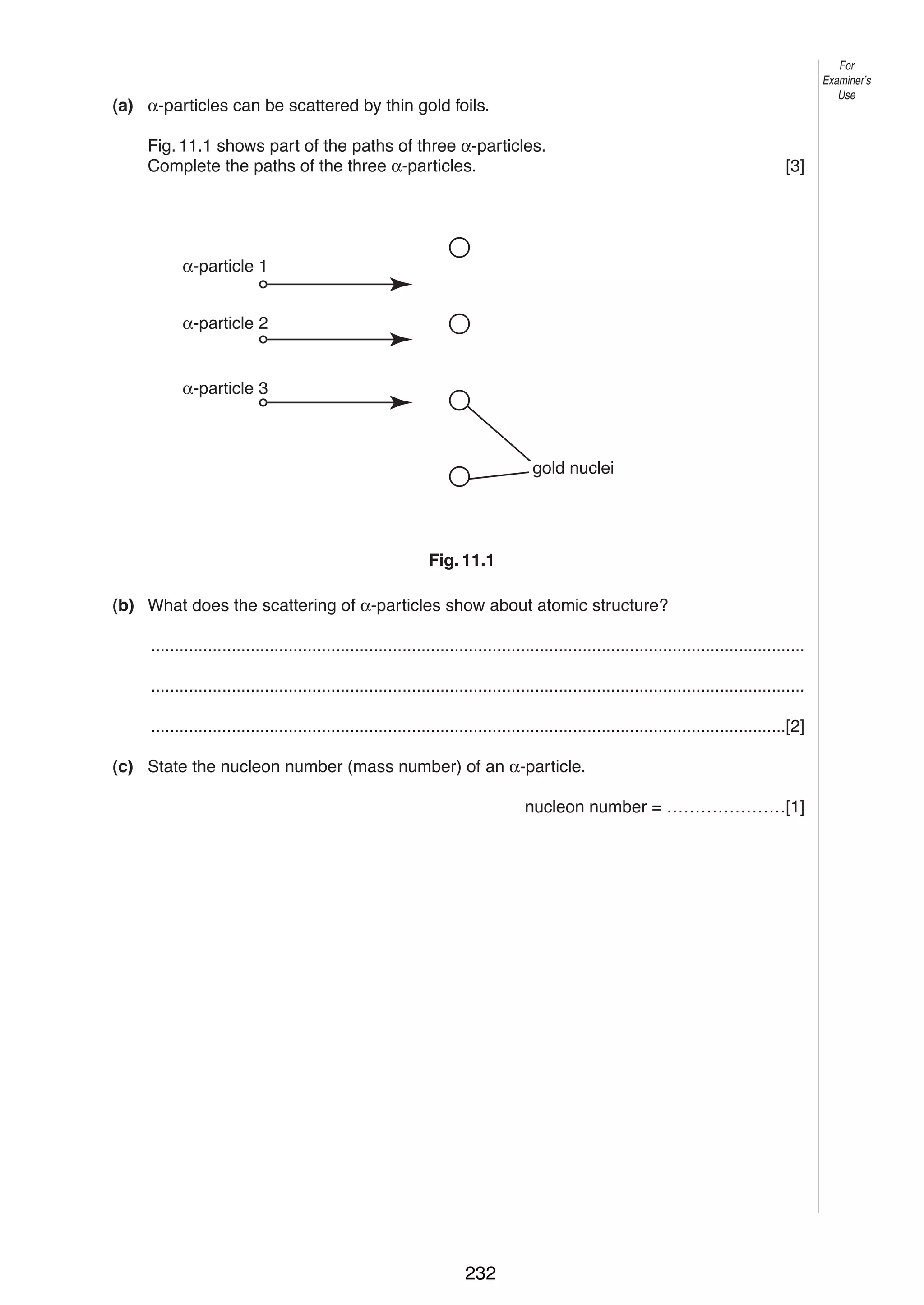 For
Examiner’s
Use

13
11 (a) α-particles can be scattered by thin gold foils.
Fig. 11.1 shows part of the paths of three α-particles.
Complete the paths of the three α-particles.

[3]

α-particle 1
α-particle 2

α-particle 3

gold nuclei

Fig. 11.1
(b) What does the scattering of α-particles show about atomic structure?
..........................................................................................................................................
..........................................................................................................................................
......................................................................................................................................[2]
(c) State the nucleon number (mass number) of an α-particle.
nucleon number = …………………[1]

© UCLES 2004

0625/03 M/J/04

232

 