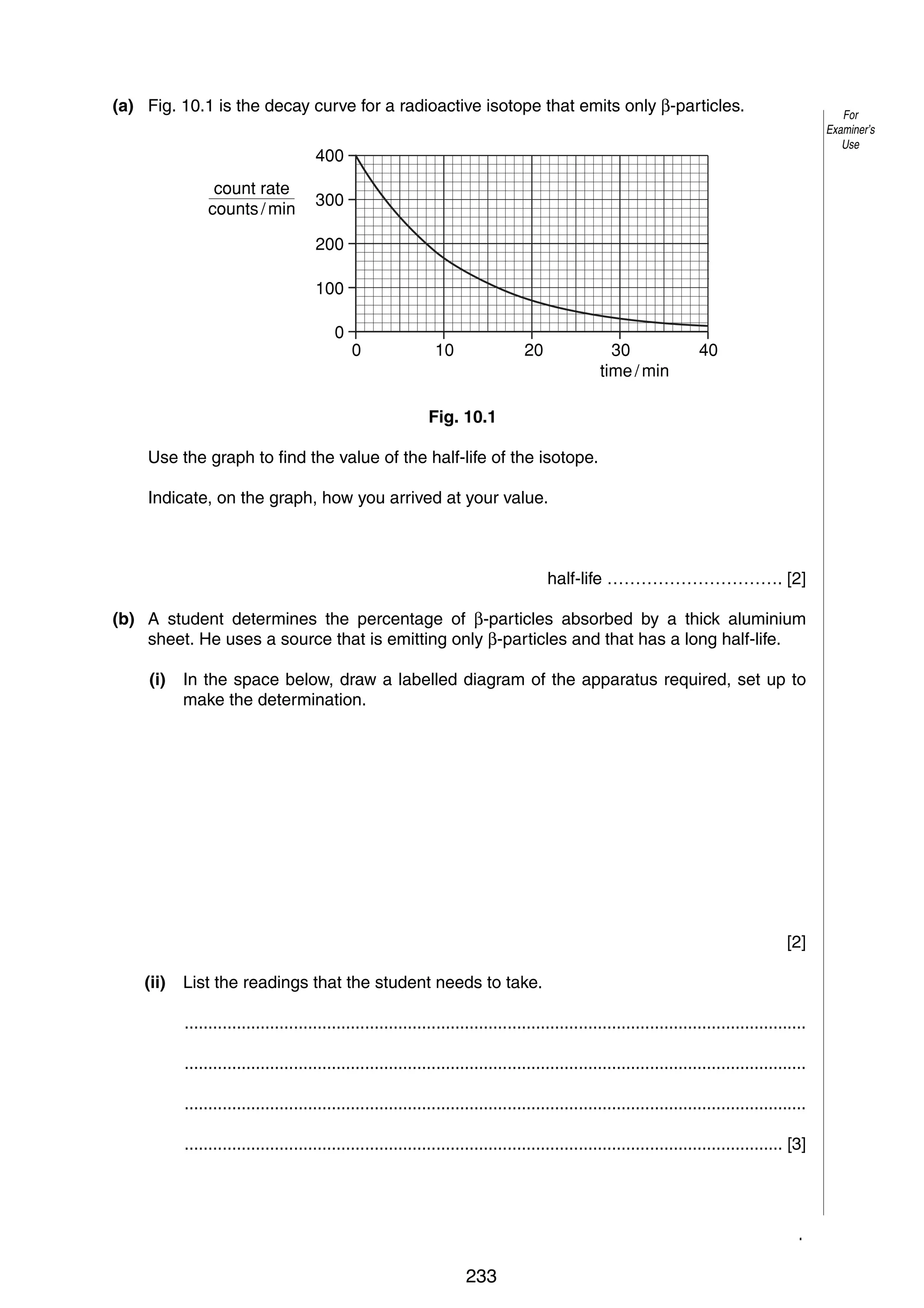 13
10 (a) Fig. 10.1 is the decay curve for a radioactive isotope that emits only β-particles.

For
Examiner’s
Use

400
count rate
counts / min

300
200
100
0

0

10

20

30
time / min

40

Fig. 10.1
Use the graph to find the value of the half-life of the isotope.
Indicate, on the graph, how you arrived at your value.

half-life …………………………. [2]
(b) A student determines the percentage of β-particles absorbed by a thick aluminium
sheet. He uses a source that is emitting only β-particles and that has a long half-life.
(i)

In the space below, draw a labelled diagram of the apparatus required, set up to
make the determination.

[2]
(ii)

List the readings that the student needs to take.
...................................................................................................................................
...................................................................................................................................
...................................................................................................................................
.............................................................................................................................. [3]

© UCLES 2005

0625/03/M/J/05

233

[Turn over

 
