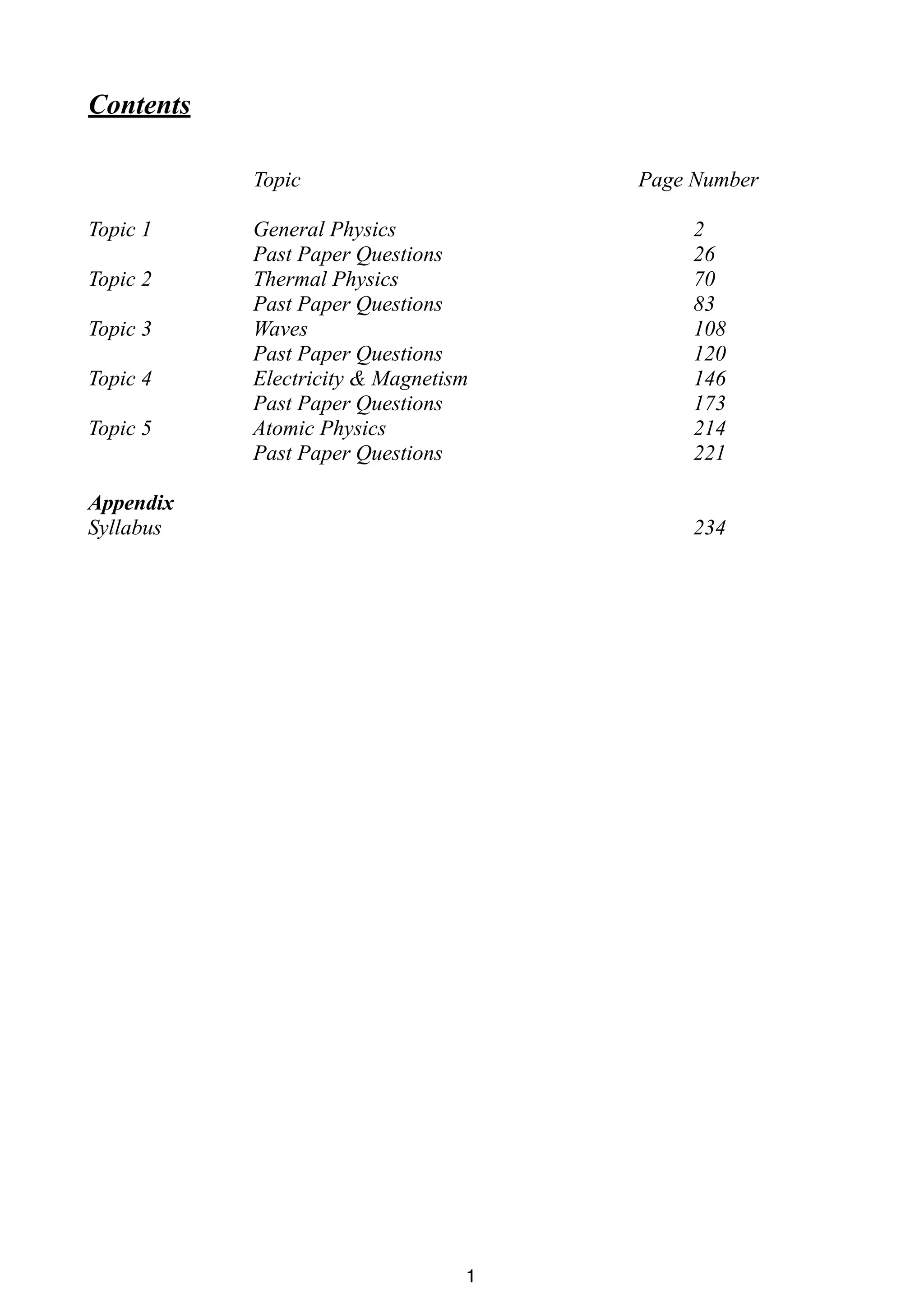 Contents
Topic
Topic 1
Topic 2
Topic 3
Topic 4
Topic 5

Page Number

General Physics
Past Paper Questions
Thermal Physics
Past Paper Questions
Waves
Past Paper Questions
Electricity & Magnetism
Past Paper Questions
Atomic Physics
Past Paper Questions

Appendix
Syllabus

2
26
70
83
108
120
146
173
214
221
234

1

 