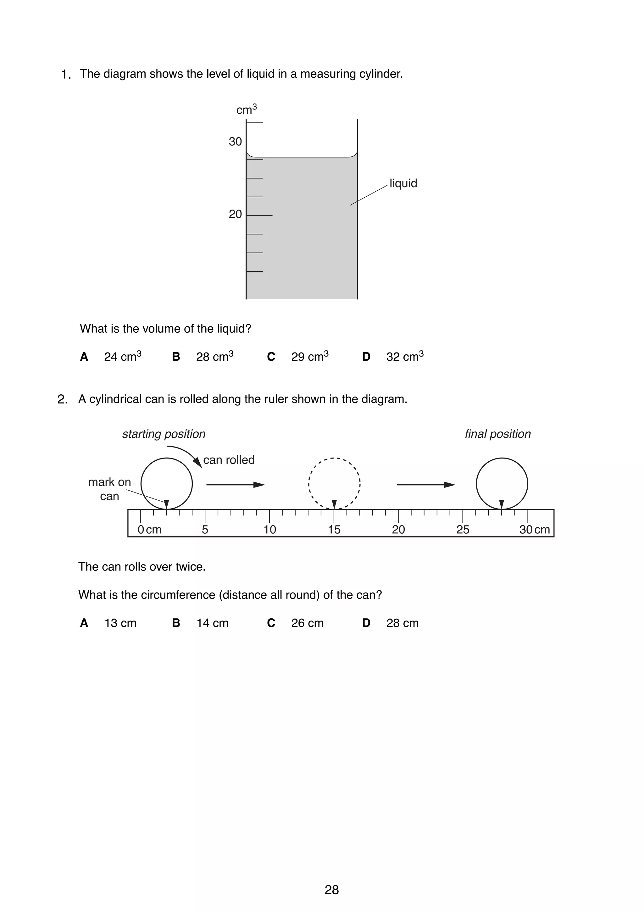 2
11. The diagram shows the level of liquid in a measuring cylinder.
cm3
30

liquid
20

What is the volume of the liquid?
A

24 cm3

B

28 cm3

C

29 cm3

D

32 cm3

2 A cylindrical can is rolled along the ruler shown in the diagram.
2.
final position

starting position
can rolled
mark on
can
0 cm

5

10

15

20

The can rolls over twice.
What is the circumference (distance all round) of the can?
A

13 cm

B

14 cm

C

26 cm

D

0625/1/M/J/02

28

28 cm

25

30 cm

 