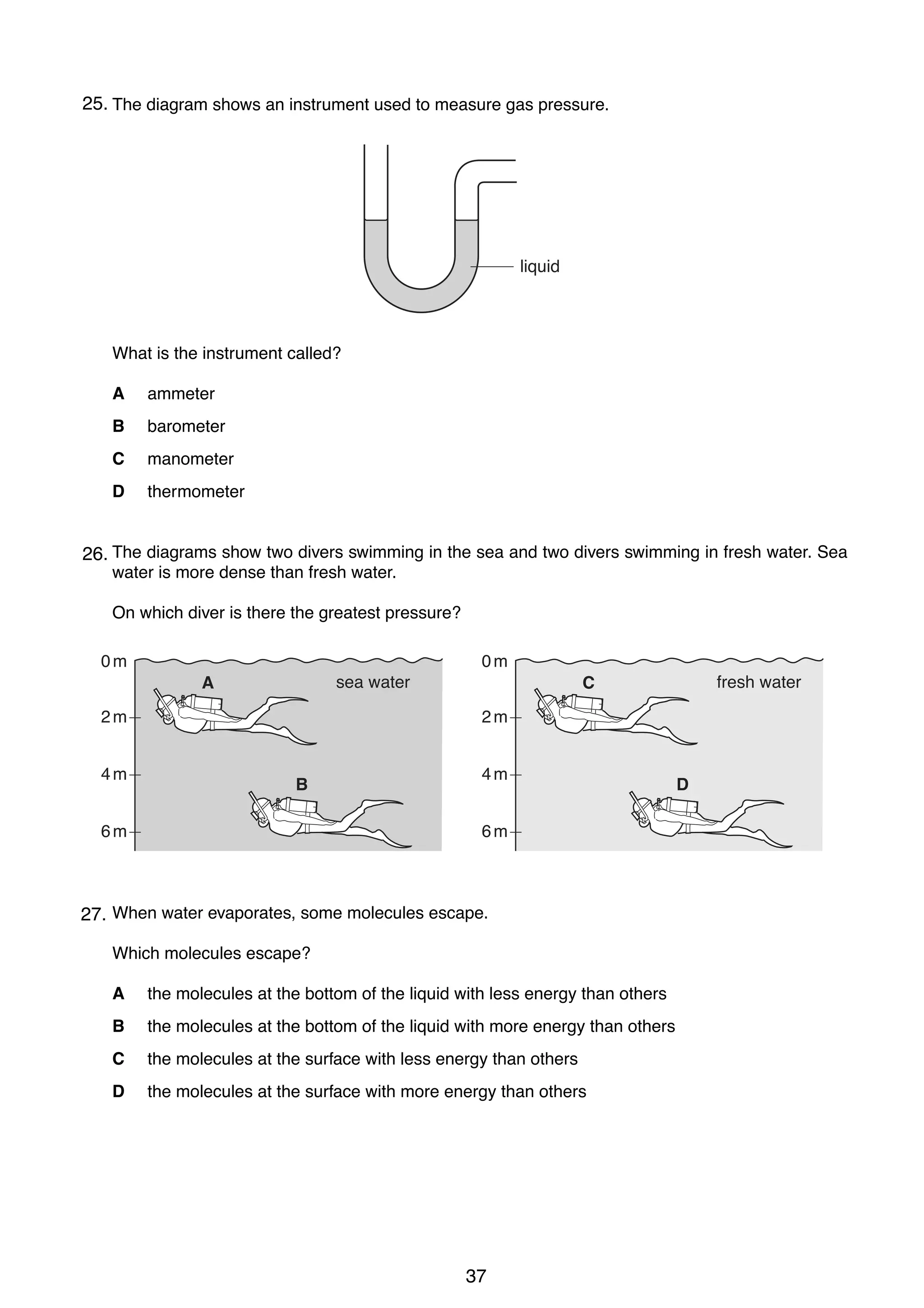 6

25.
12 The diagram shows an instrument used to measure gas pressure.

liquid

What is the instrument called?
A

ammeter

B

barometer

C

manometer

D

thermometer

13 The diagrams show two divers swimming in the sea and two divers swimming in fresh water. Sea
26.
water is more dense than fresh water.
On which diver is there the greatest pressure?
0m

0m
sea water

A
2m
4m

fresh water

C
2m

B

6m

4m
6m

14 When water evaporates, some molecules escape.
27.
Which molecules escape?
A

the molecules at the bottom of the liquid with less energy than others

B

the molecules at the bottom of the liquid with more energy than others

C

the molecules at the surface with less energy than others

D

the molecules at the surface with more energy than others

0625/01/M/J/03

37

D

 