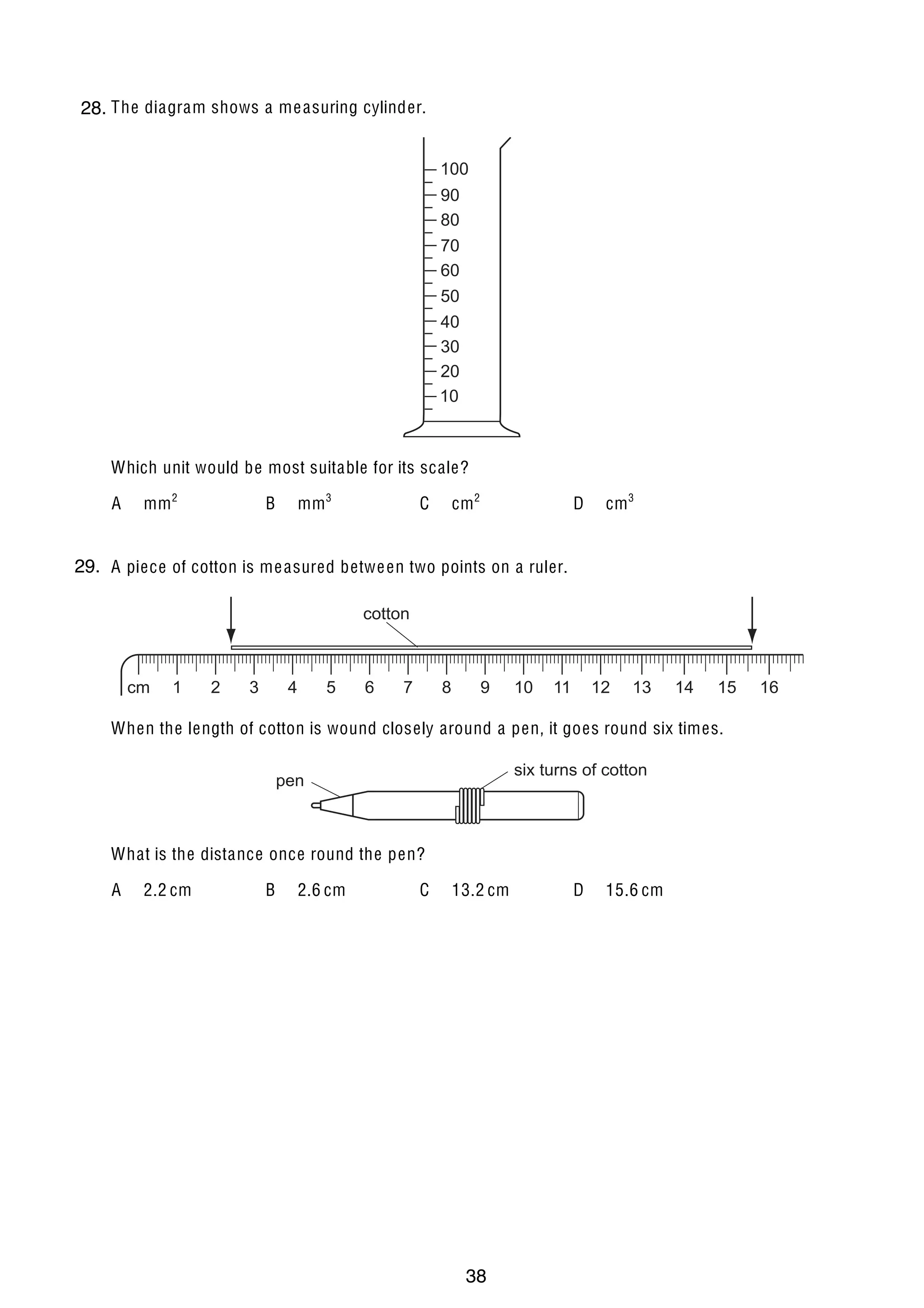2
1 The diagram shows a me asuring cylinder.
28.
100
90
80
70
60
50
40
30
20
10

Which unit would be most suitable for its scale?
A

mm 2

mm 3

B

cm 2

C

D

cm 3

29. A piece of cotton is me asured betwe en two points on a ruler.
2
cotton

cm

1

2

3

4

5

6

7

8

9

10

11

12

13

14

15

When the length of cotton is wound closely around a pen, it goes round six times.
six turns of cotton

pen

What is the distance once round the pen?
A

2.2 cm

U C L E S 2004

B

2.6 cm

C

13.2 cm

0625/01/M/J/04

38

D

15.6 cm

16

 