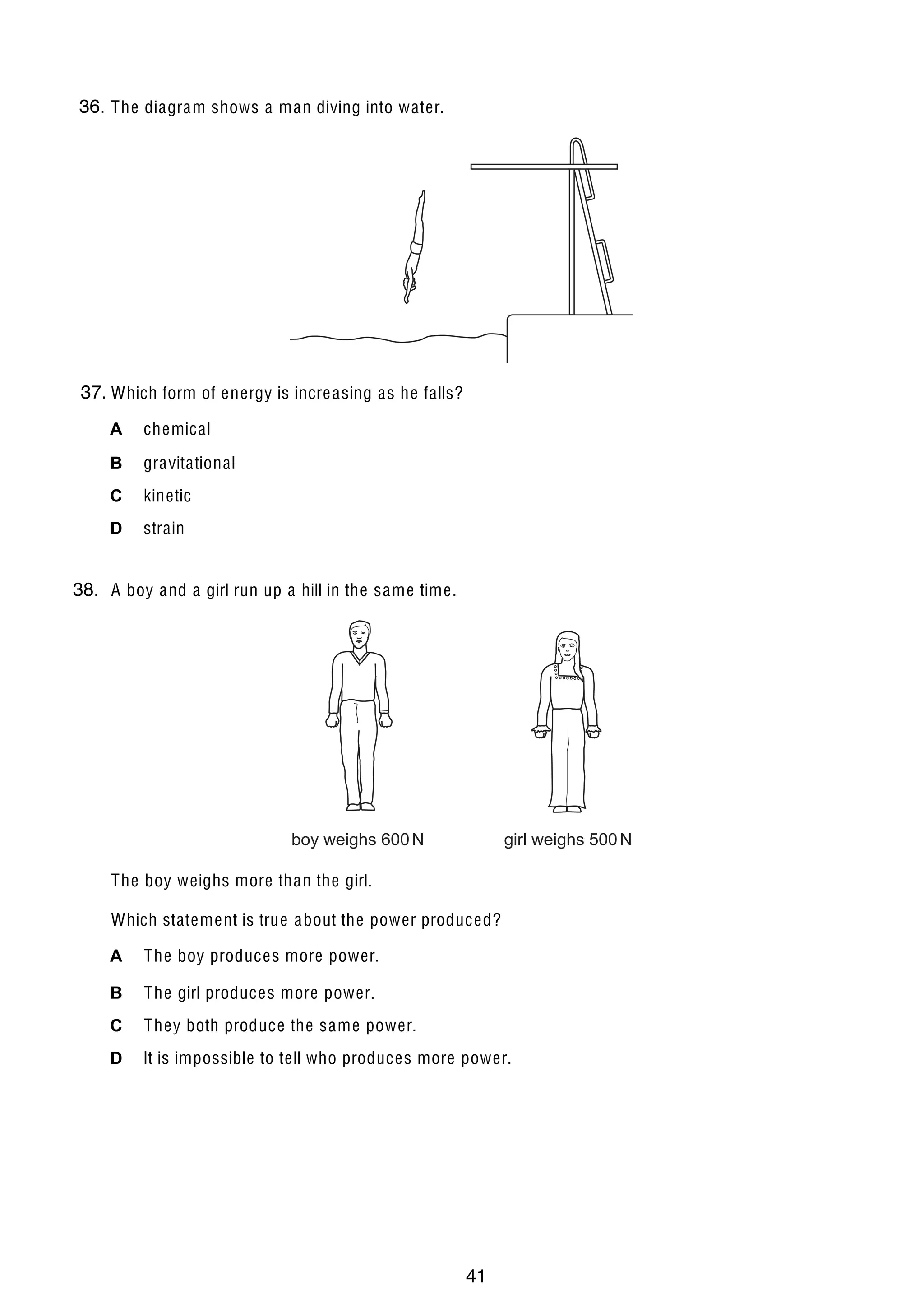 5

36.
10 The diagram shows a man diving into water.

37. Which form of energy is incre asing as he falls?
A

chemical

B

gravitational

C

kinetic

D

strain

38. A boy and a girl run up a hill in the same time.
11

boy weighs 600 N

girl weighs 500 N

The boy weighs more than the girl.
Which statement is true about the power produced?
A

The boy produces more power.

B

The girl produces more power.

C

They both produce the same power.

D

It is impossible to tell who produces more power.

© UCLES 2004

0625/01/M/J/04

41

[Turn over

 