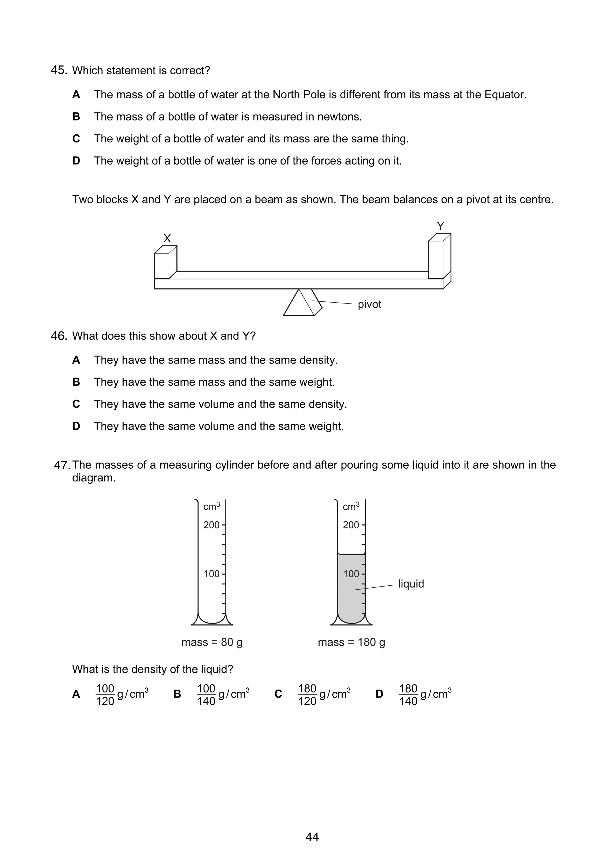3

45.
4 Which statement is correct?
A
B

The mass of a bottle of water is measured in newtons.

C

The weight of a bottle of water and its mass are the same thing.

D

5

The mass of a bottle of water at the North Pole is different from its mass at the Equator.

The weight of a bottle of water is one of the forces acting on it.

Two blocks X and Y are placed on a beam as shown. The beam balances on a pivot at its centre.
Y
X

pivot

46. What does this show about X and Y?
A

They have the same mass and the same density.

B

They have the same mass and the same weight.

C

They have the same volume and the same density.

D

They have the same volume and the same weight.

6 The masses of a measuring cylinder before and after pouring some liquid into it are shown in the
47.
diagram.
cm3

cm3

200

200

100

100

liquid

mass = 80 g

mass = 180 g

What is the density of the liquid?
A

100 g / cm3
120

© UCLES 2005

B

100 g / cm3
140

C

180 g / cm3
120

0625/01/M/J/05

44

D

180 g / cm3
140

[Turn over

 