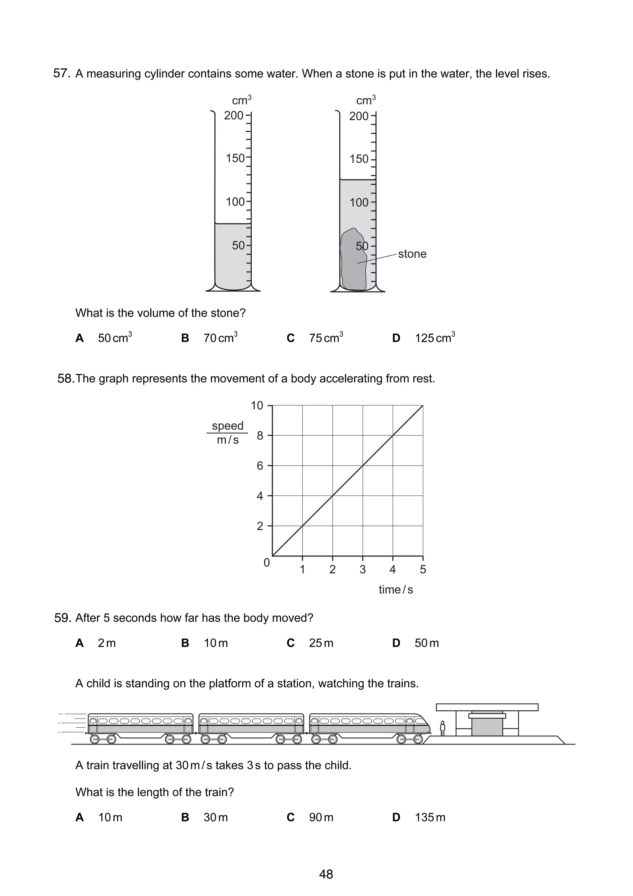 2

57.
1 A measuring cylinder contains some water. When a stone is put in the water, the level rises.
cm3
200

cm3
200

150

150

100

100

50

50

stone

What is the volume of the stone?
A

50 cm3

B

70 cm3

75 cm3

C

D

125 cm3

258.The graph represents the movement of a body accelerating from rest.
10
speed
m/s

8
6
4
2
0

1

2

3

4

5

time / s

59. After 5 seconds how far has the body moved?
A

3

2m

B

10 m

C

25 m

D

50 m

A child is standing on the platform of a station, watching the trains.

A train travelling at 30 m / s takes 3 s to pass the child.
What is the length of the train?
A

10 m

© UCLES 2006

B

30 m

C

90 m

0625/01/M/J/06

48

D

135 m

 