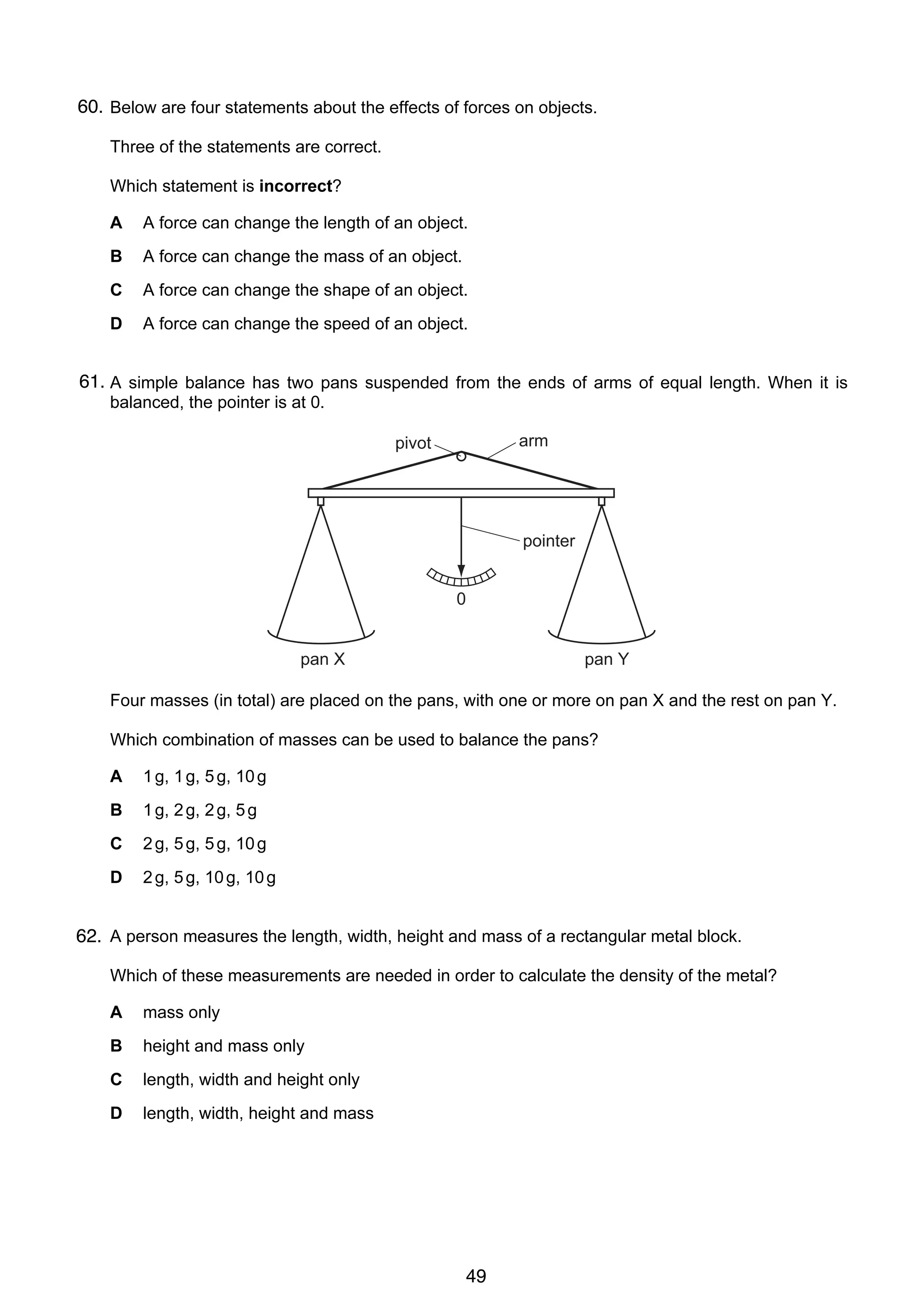 3

60.
4 Below are four statements about the effects of forces on objects.
Three of the statements are correct.
Which statement is incorrect?
A

A force can change the length of an object.

B

A force can change the mass of an object.

C

A force can change the shape of an object.

D

A force can change the speed of an object.

61.
5 A simple balance has two pans suspended from the ends of arms of equal length. When it is
balanced, the pointer is at 0.
arm

pivot

pointer
0
pan X

pan Y

Four masses (in total) are placed on the pans, with one or more on pan X and the rest on pan Y.
Which combination of masses can be used to balance the pans?
A

1 g, 1 g, 5 g, 10 g

B

1 g, 2 g, 2 g, 5 g

C

2 g, 5 g, 5 g, 10 g

D

2 g, 5 g, 10 g, 10 g

6
62. A person measures the length, width, height and mass of a rectangular metal block.
Which of these measurements are needed in order to calculate the density of the metal?
A

mass only

B

height and mass only

C

length, width and height only

D

length, width, height and mass

© UCLES 2006

0625/01/M/J/06

49

[Turn over

 