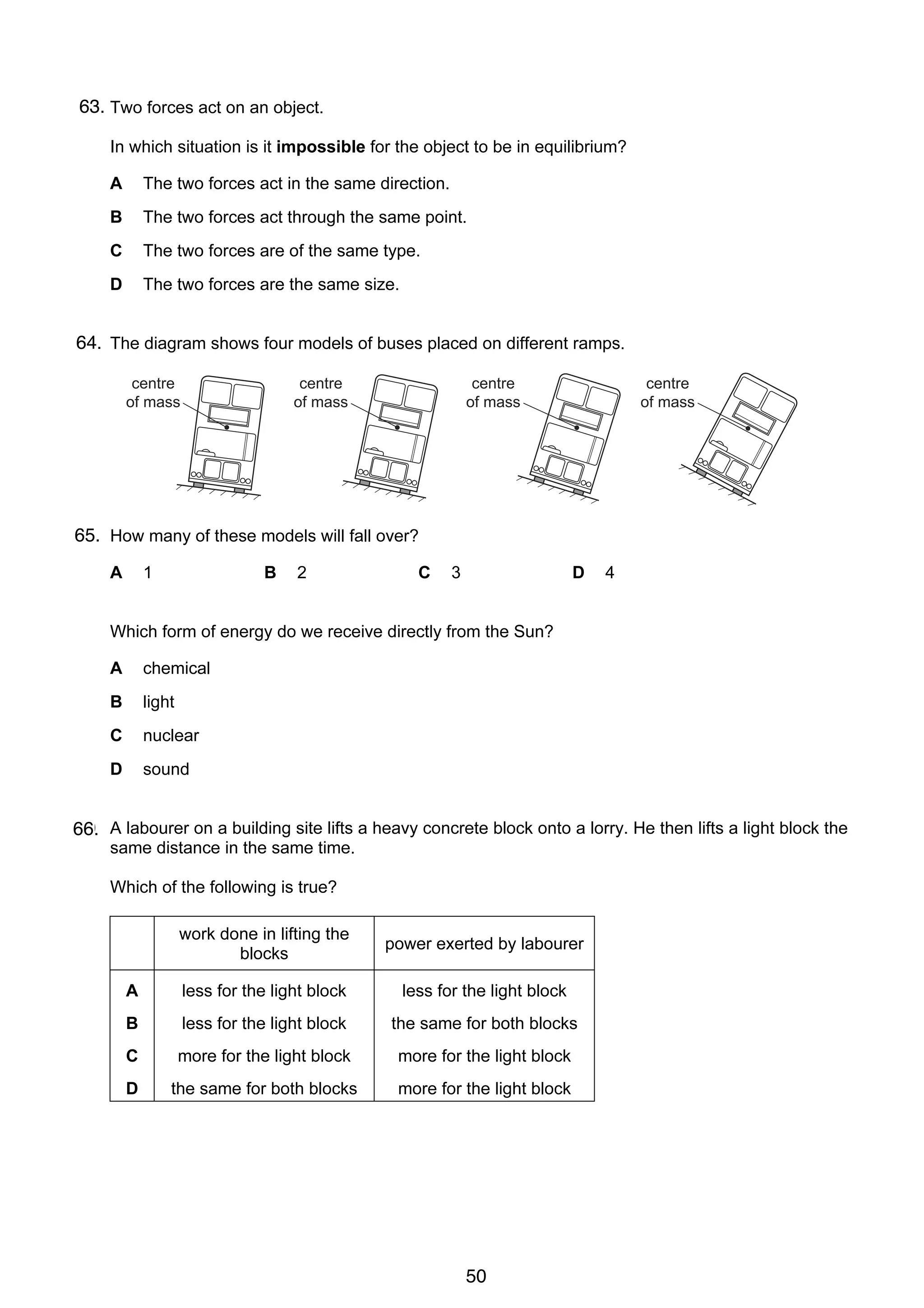 4

63.
7 Two forces act on an object.
In which situation is it impossible for the object to be in equilibrium?
A

The two forces act in the same direction.

B

The two forces act through the same point.

C

The two forces are of the same type.

D

The two forces are the same size.

64. The diagram shows four models of buses placed on different ramps.
8
centre
of mass

centre
of mass

centre
of mass

centre
of mass

65. How many of these models will fall over?
A

9

1

B

2

C

3

D

4

Which form of energy do we receive directly from the Sun?
A

chemical

B

light

C

nuclear

D

sound

10
66. A labourer on a building site lifts a heavy concrete block onto a lorry. He then lifts a light block the
same distance in the same time.
Which of the following is true?
work done in lifting the
blocks

power exerted by labourer

A

less for the light block

less for the light block

B

less for the light block

the same for both blocks

C

more for the light block

more for the light block

D

the same for both blocks

more for the light block

© UCLES 2006

0625/01/M/J/06

50

 