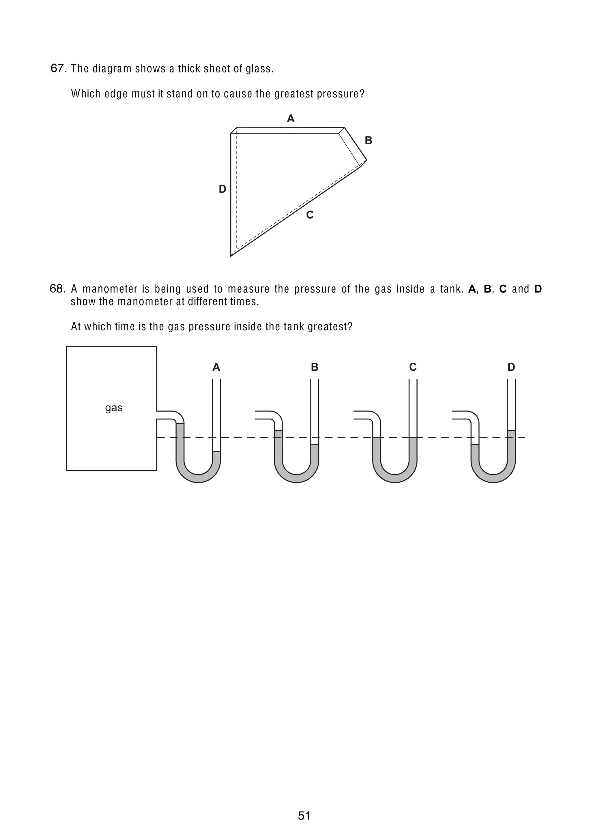 5

67.
11 The diagram shows a thick she et of glass.
Which edge must it stand on to cause the gre atest pressure?

A
B

D
C

68.
12 A manometer is being used to me asure the pressure of the gas inside a tank. A, B, C and D
show the manometer at different times.
At which time is the gas pressure inside the tank gre atest?

A

B

C

D

gas

13 Brownian motion is se en by looking at smoke particles through a microscope.
How do the smoke particles move in Brownian motion?
A

all in the same direction

B

at random

C

in circles

D

vibrating about fixed points

© U C L E S 2006

0625/01/M/J/06

51

[Turn over

 
