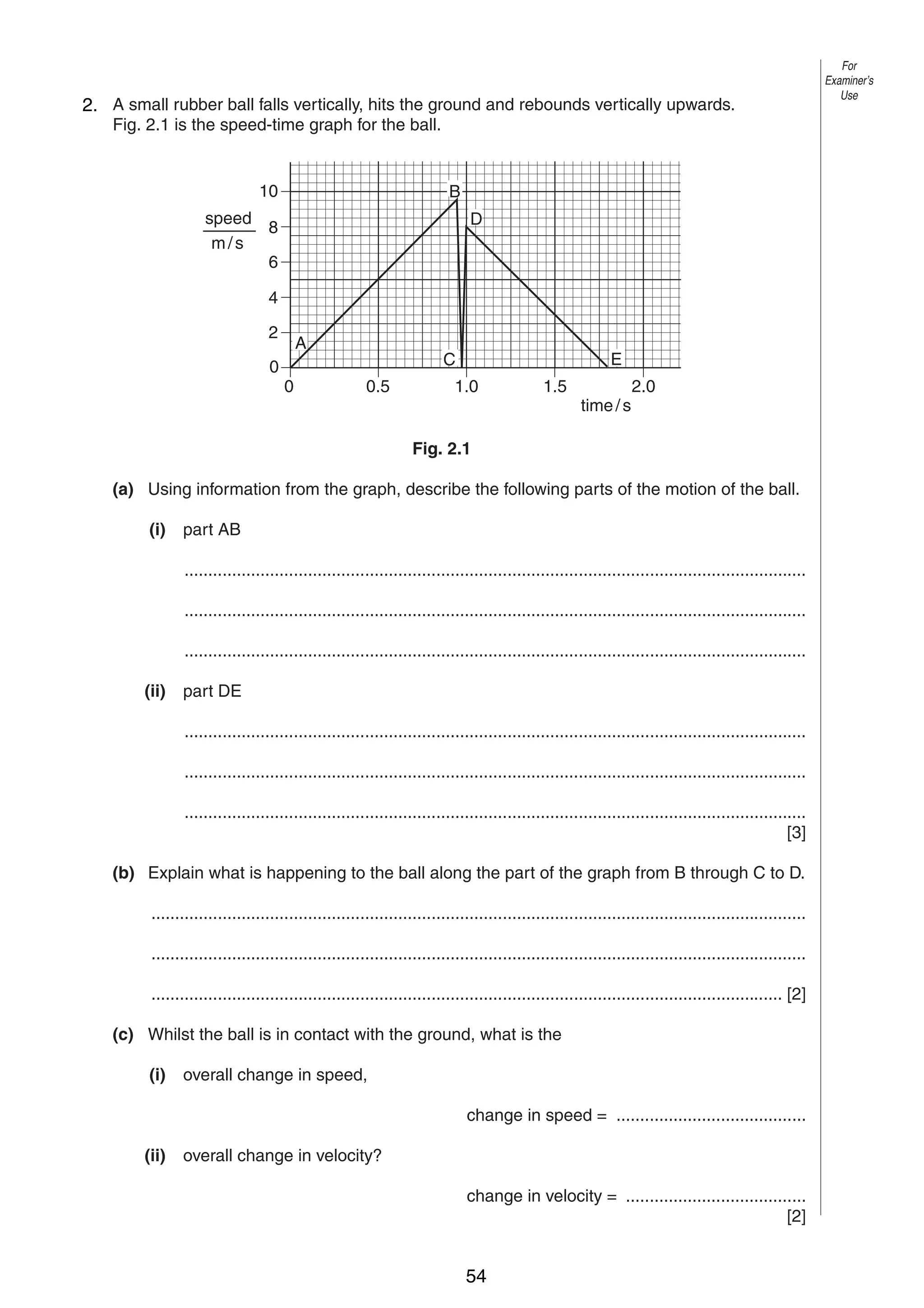 3

For
Examiner’s
Use

2
2. A small rubber ball falls vertically, hits the ground and rebounds vertically upwards.
Fig. 2.1 is the speed-time graph for the ball.

10

B

speed
8
m/s
6

D

4
2
0

A
0

E

C
0.5

1.0

1.5

time / s

2.0

Fig. 2.1
(a) Using information from the graph, describe the following parts of the motion of the ball.
(i)

part AB
...................................................................................................................................
...................................................................................................................................
...................................................................................................................................

(ii)

part DE
...................................................................................................................................
...................................................................................................................................
...................................................................................................................................
[3]

(b) Explain what is happening to the ball along the part of the graph from B through C to D.
..........................................................................................................................................
..........................................................................................................................................
..................................................................................................................................... [2]
(c) Whilst the ball is in contact with the ground, what is the
(i)

overall change in speed,
change in speed = ........................................

(ii)

overall change in velocity?
change in velocity = ......................................
[2]
0625/3/M/J/02

54

[Turn over

 