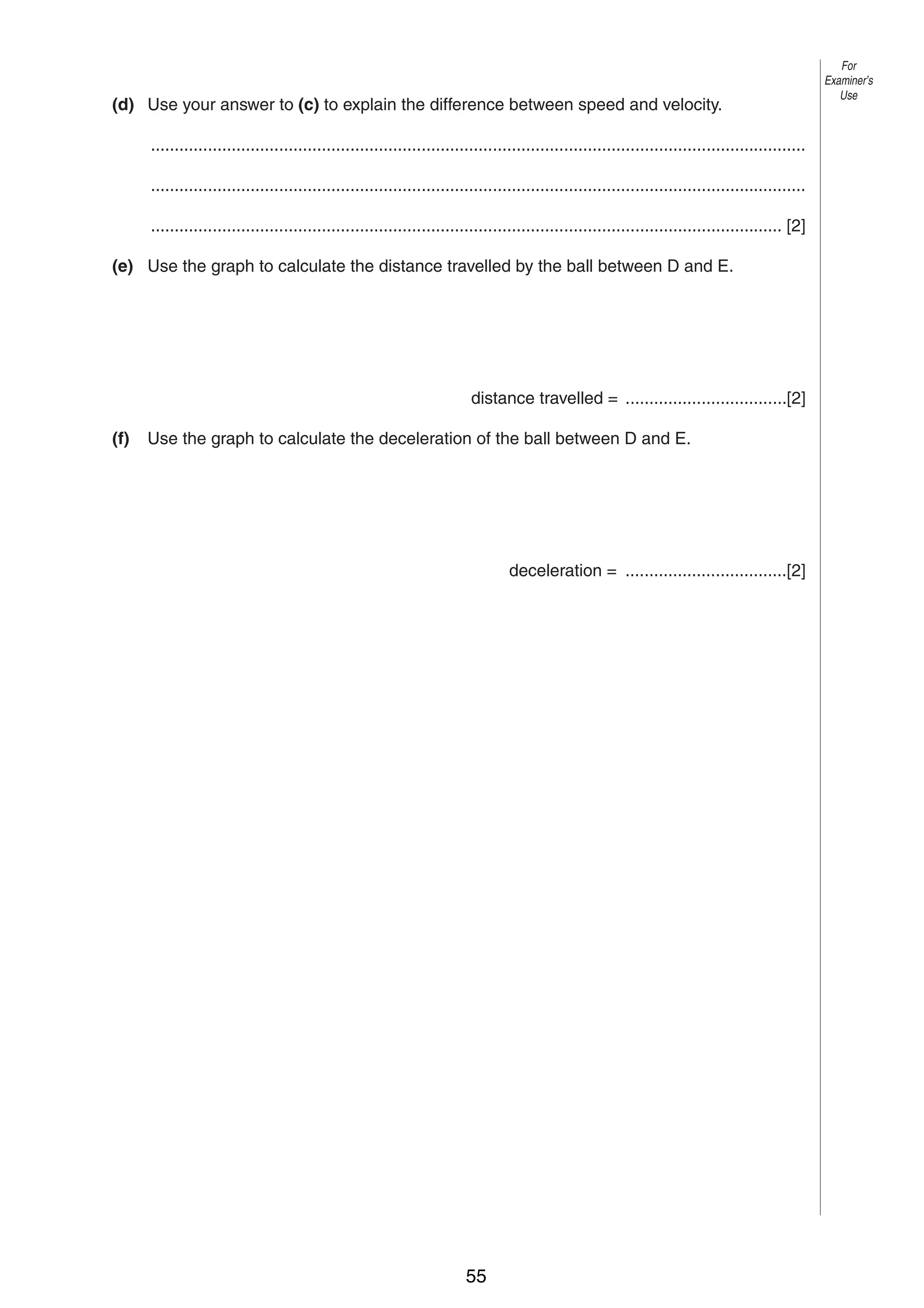 4
(d) Use your answer to (c) to explain the difference between speed and velocity.
..........................................................................................................................................
..........................................................................................................................................
..................................................................................................................................... [2]
(e) Use the graph to calculate the distance travelled by the ball between D and E.

distance travelled = ..................................[2]
(f)

Use the graph to calculate the deceleration of the ball between D and E.

deceleration = ..................................[2]

0625/3/M/J/02

55

For
Examiner’s
Use

 