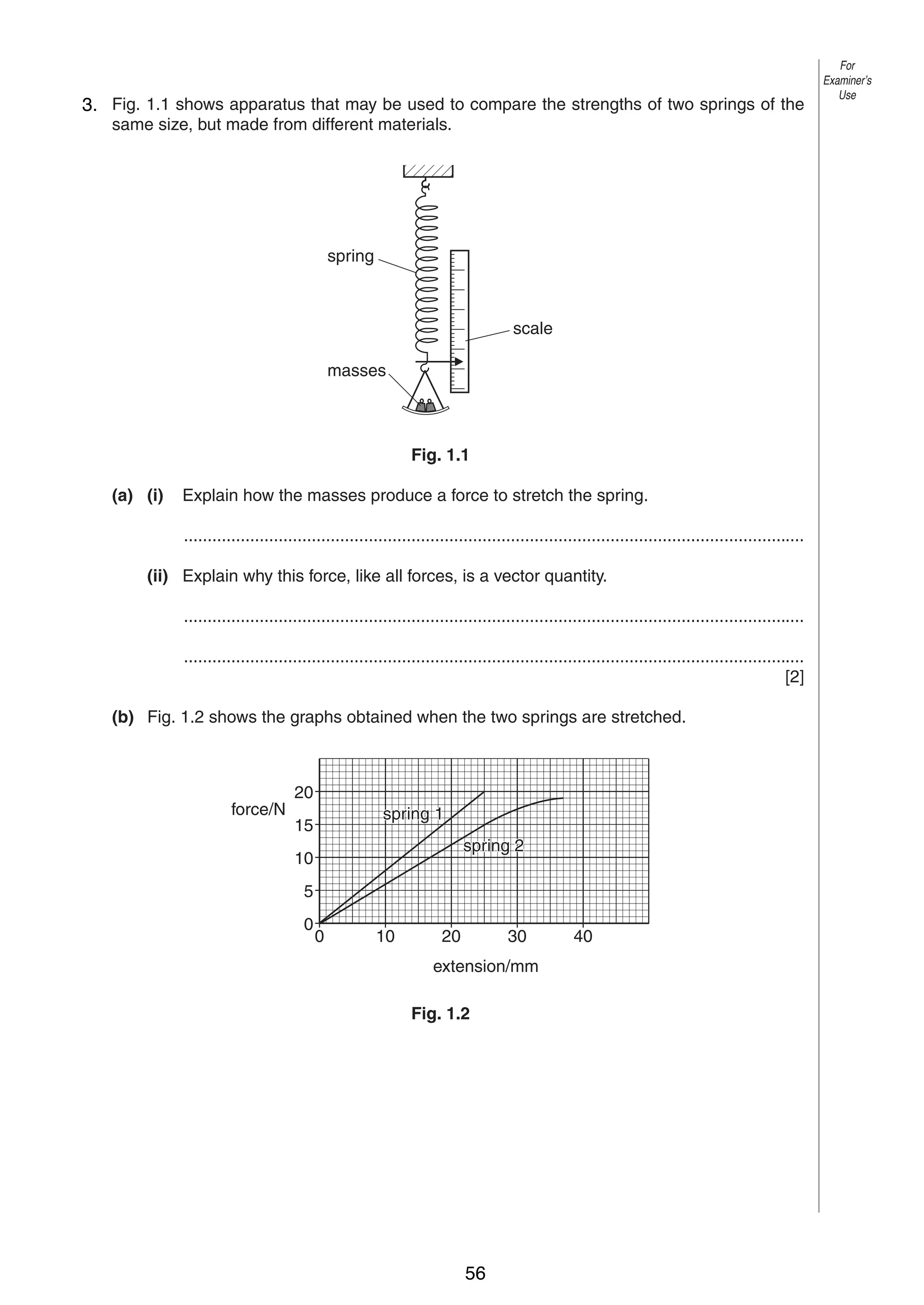 2
1
3. Fig. 1.1 shows apparatus that may be used to compare the strengths of two springs of the
same size, but made from different materials.

spring

scale
masses

Fig. 1.1
(a) (i)

Explain how the masses produce a force to stretch the spring.
...................................................................................................................................

(ii) Explain why this force, like all forces, is a vector quantity.
...................................................................................................................................
...................................................................................................................................
[2]
(b) Fig. 1.2 shows the graphs obtained when the two springs are stretched.

force/N

20
spring 1

15

spring 2

10
5
0

0

10

20

30

extension/mm
Fig. 1.2

0625/3/M/J/03

56

40

For
Examiner’s
Use

 
