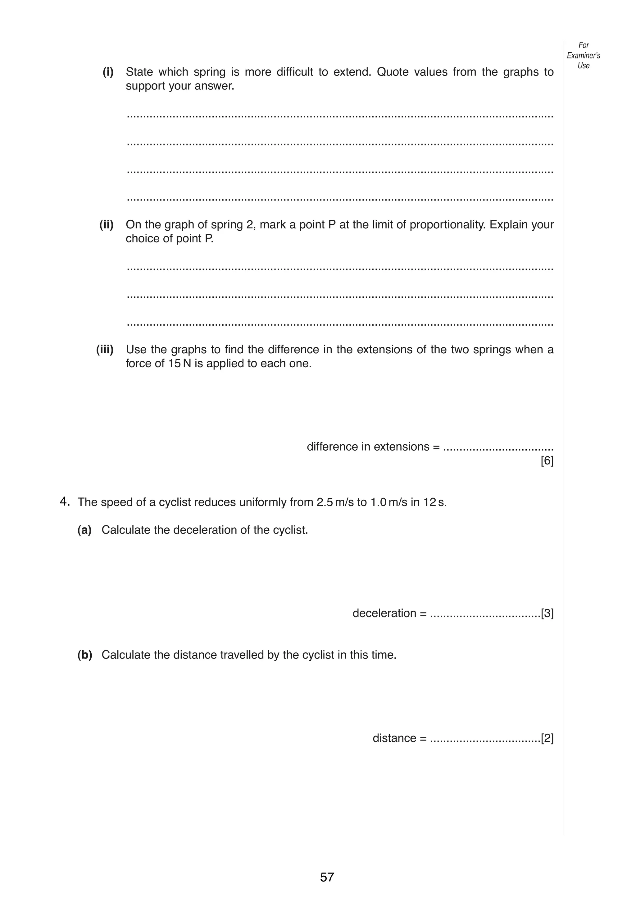3
(i)

State which spring is more difficult to extend. Quote values from the graphs to
support your answer.

For
Examiner’s
Use

...................................................................................................................................
...................................................................................................................................
...................................................................................................................................
...................................................................................................................................
(ii)

On the graph of spring 2, mark a point P at the limit of proportionality. Explain your
choice of point P.
...................................................................................................................................
...................................................................................................................................
...................................................................................................................................

(iii)

Use the graphs to find the difference in the extensions of the two springs when a
force of 15 N is applied to each one.

difference in extensions = ..................................
[6]
24. The speed of a cyclist reduces uniformly from 2.5 m/s to 1.0 m/s in 12 s.
(a) Calculate the deceleration of the cyclist.

deceleration = ..................................[3]

(b) Calculate the distance travelled by the cyclist in this time.

distance = ..................................[2]

0625/3/M/J/03

57

[Turn over

 
