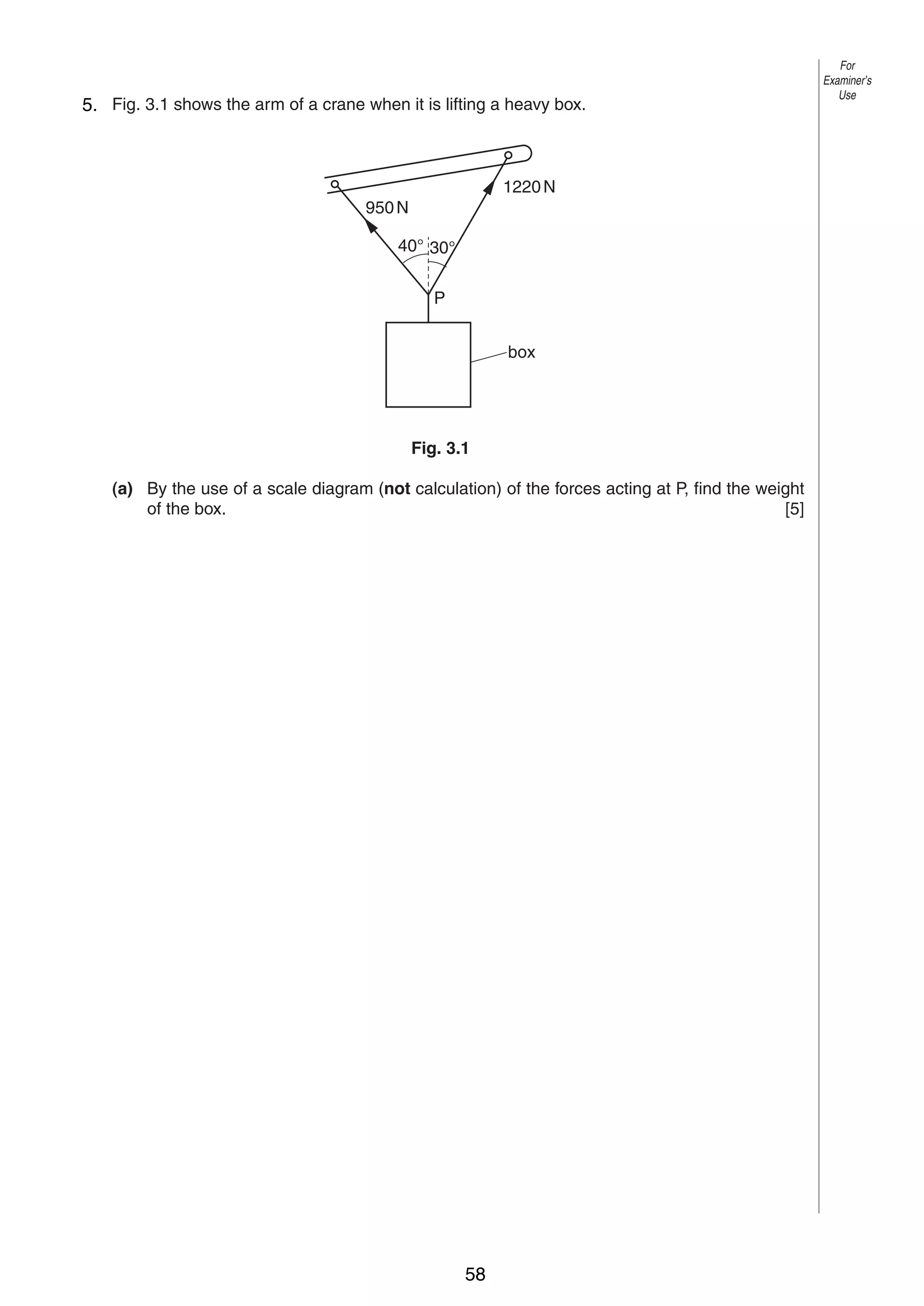 4
3
5. Fig. 3.1 shows the arm of a crane when it is lifting a heavy box.

1220 N
950 N
40° 30°
P
box

Fig. 3.1
(a) By the use of a scale diagram (not calculation) of the forces acting at P, find the weight
of the box.
[5]

0625/3/M/J/03

58

For
Examiner’s
Use

 