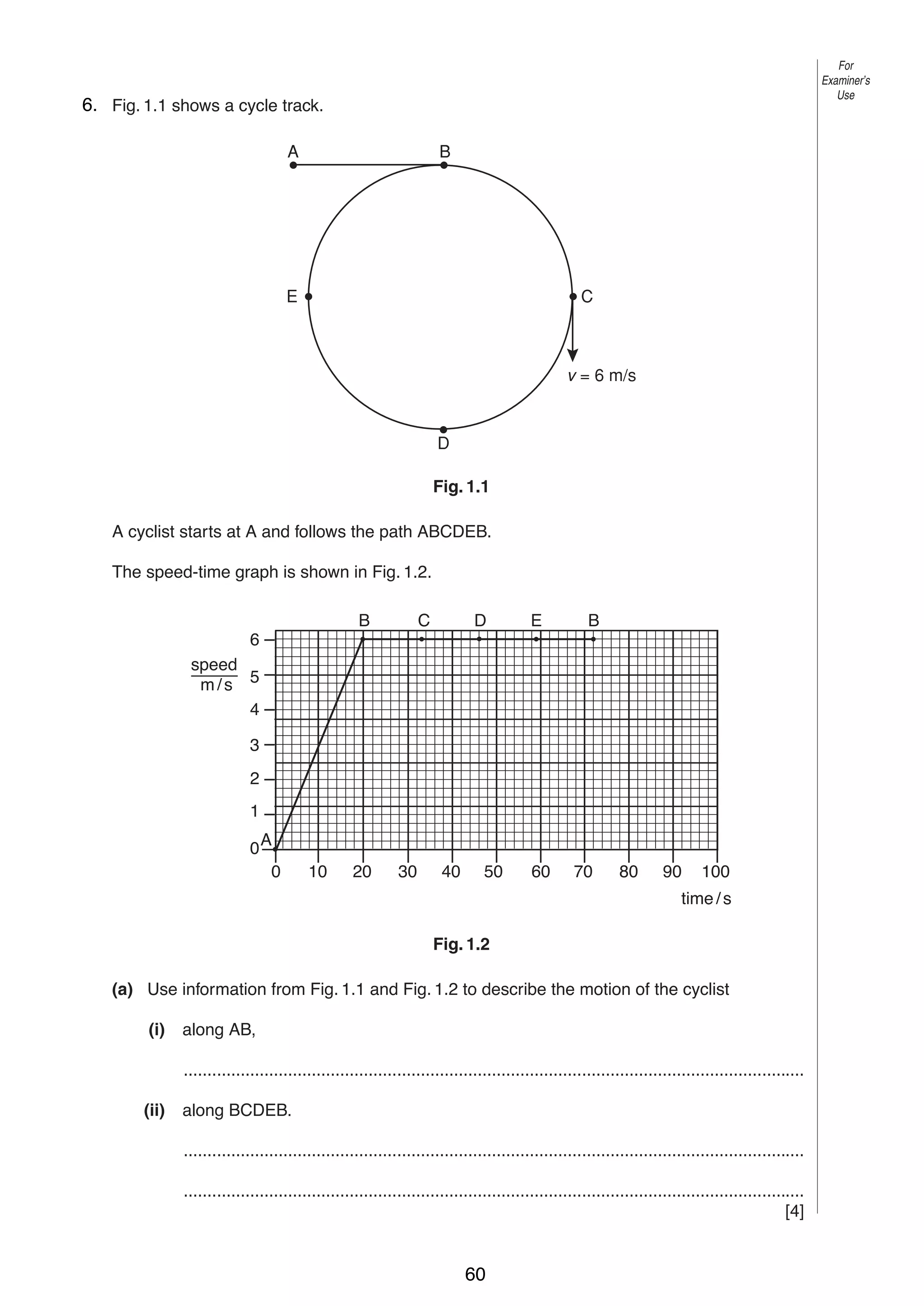 2

For
Examiner’s
Use

6. Fig. 1.1 shows a cycle track.
1
A

B

E

C

v = 6 m/s

D
Fig. 1.1
A cyclist starts at A and follows the path ABCDEB.
The speed-time graph is shown in Fig. 1.2.
B

C

D

E

B

6
speed
m/s 5
4
3
2
1
0A
0

10

20

30

40

50

60

70

80

90

100

time / s
Fig. 1.2
(a) Use information from Fig. 1.1 and Fig. 1.2 to describe the motion of the cyclist
(i)

along AB,
...................................................................................................................................

(ii)

along BCDEB.
...................................................................................................................................
...................................................................................................................................
[4]

© UCLES 2004

0625/03 M/J/04

60

 