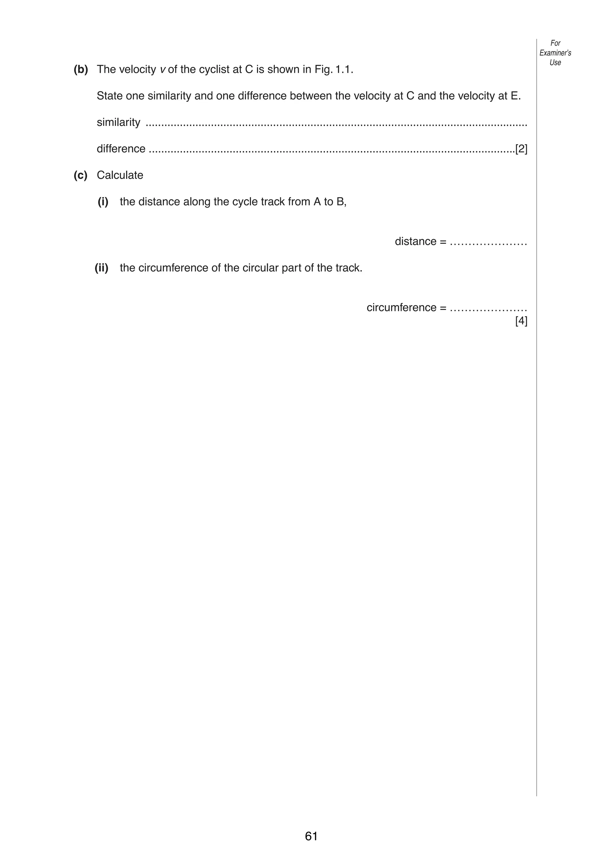 3

For
Examiner’s
Use

(b) The velocity v of the cyclist at C is shown in Fig. 1.1.
State one similarity and one difference between the velocity at C and the velocity at E.
similarity ...........................................................................................................................
difference ......................................................................................................................[2]
(c) Calculate
(i)

the distance along the cycle track from A to B,

distance = …………………
(ii)

the circumference of the circular part of the track.

circumference = …………………
[4]

© UCLES 2004

0625/03 M/J/04

61

[Turn over

 