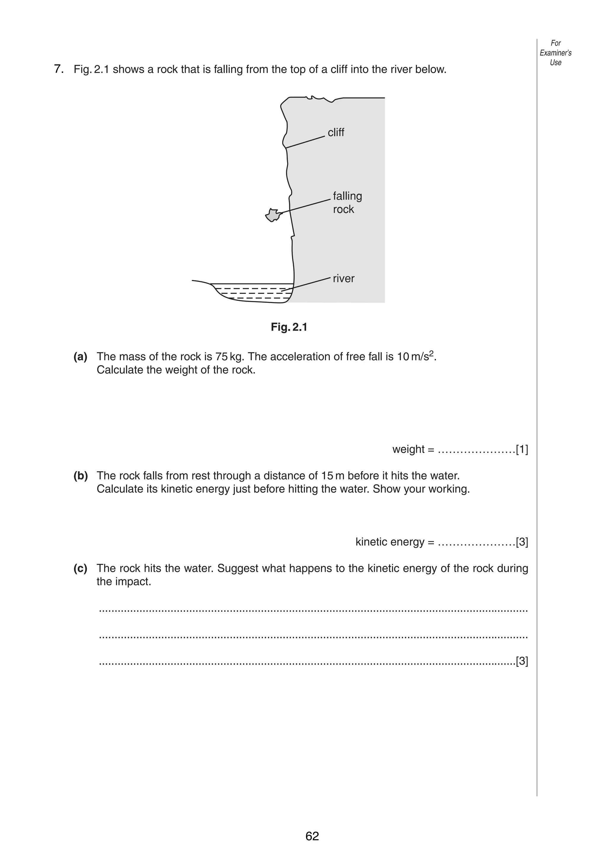 4

7. Fig. 2.1 shows a rock that is falling from the top of a cliff into the river below.
2

cliff

falling
rock

river

Fig. 2.1
(a) The mass of the rock is 75 kg. The acceleration of free fall is 10 m/s2.
Calculate the weight of the rock.

weight = …………………[1]
(b) The rock falls from rest through a distance of 15 m before it hits the water.
Calculate its kinetic energy just before hitting the water. Show your working.

kinetic energy = …………………[3]
(c) The rock hits the water. Suggest what happens to the kinetic energy of the rock during
the impact.
..........................................................................................................................................
..........................................................................................................................................
......................................................................................................................................[3]

© UCLES 2004

0625/03 M/J/04

62

For
Examiner’s
Use

 