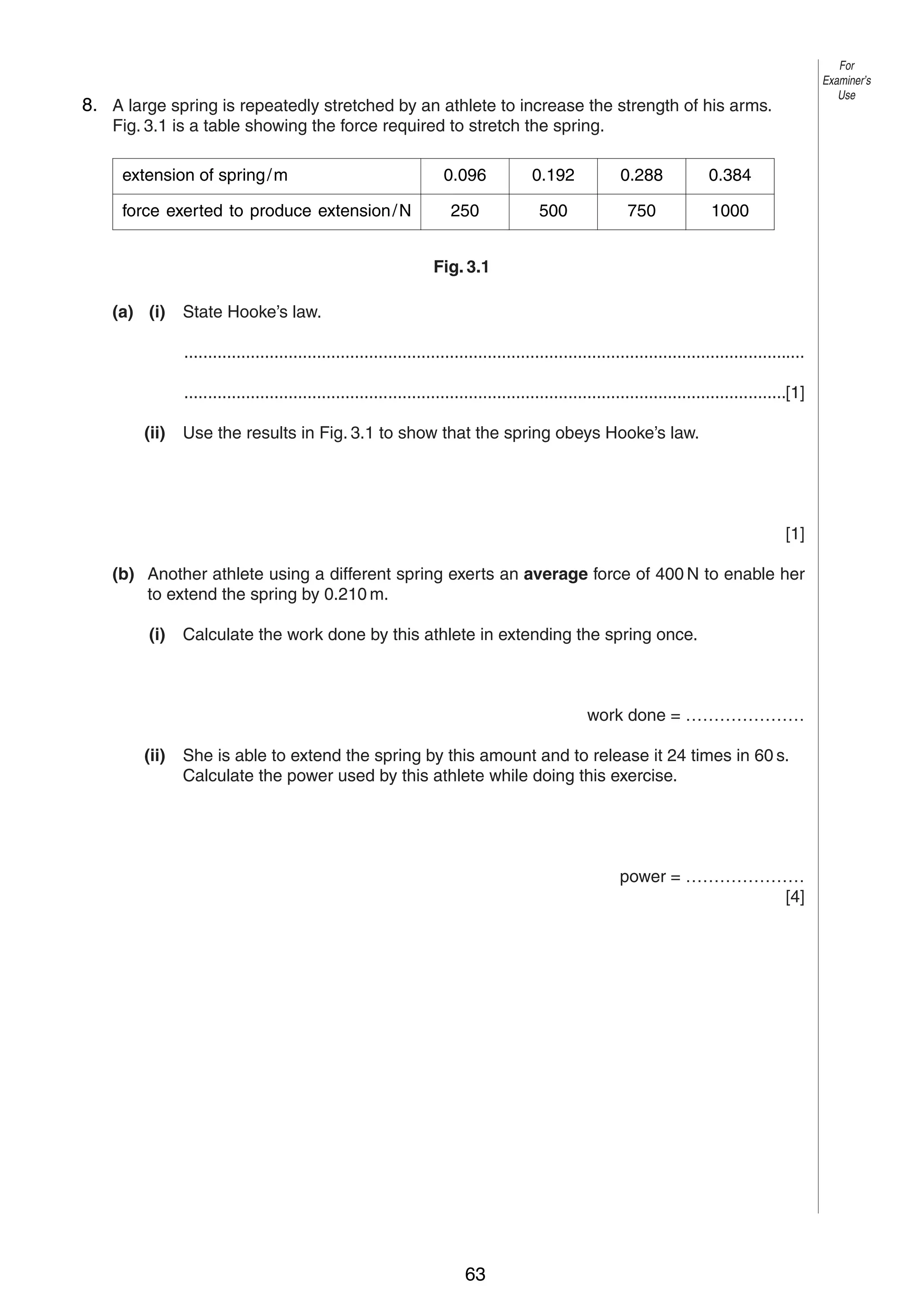 5

For
Examiner’s
Use

8. A large spring is repeatedly stretched by an athlete to increase the strength of his arms.
3
Fig. 3.1 is a table showing the force required to stretch the spring.
extension of spring / m
force exerted to produce extension / N

0.096

0.192

0.288

0.384

250

500

750

1000

Fig. 3.1
(a) (i)

State Hooke’s law.
...................................................................................................................................
...............................................................................................................................[1]

(ii)

Use the results in Fig. 3.1 to show that the spring obeys Hooke’s law.

[1]
(b) Another athlete using a different spring exerts an average force of 400 N to enable her
to extend the spring by 0.210 m.
(i)

Calculate the work done by this athlete in extending the spring once.

work done = …………………
(ii)

She is able to extend the spring by this amount and to release it 24 times in 60 s.
Calculate the power used by this athlete while doing this exercise.

power = …………………
[4]

© UCLES 2004

0625/03 M/J/04

63

[Turn over

 