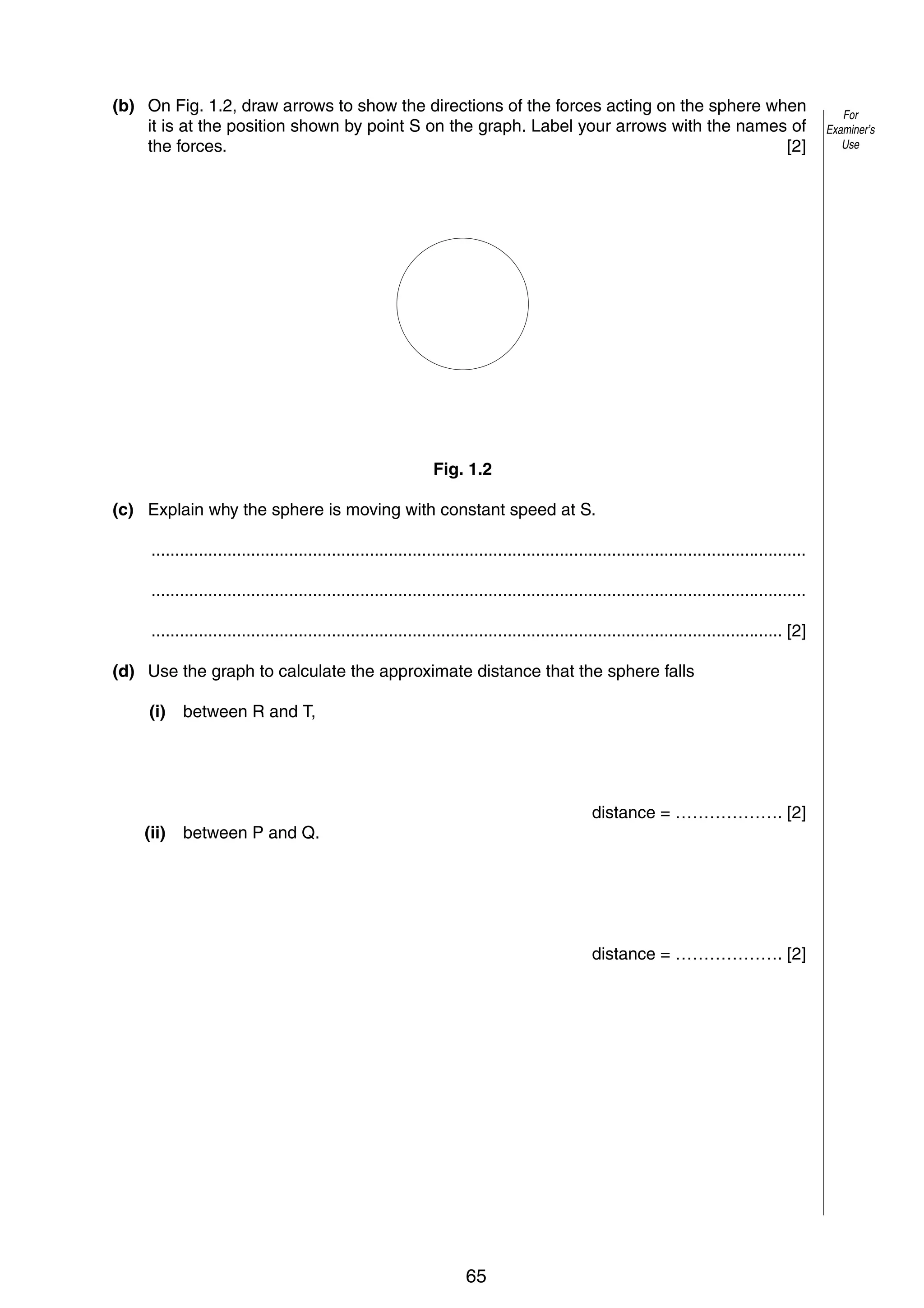 3
(b) On Fig. 1.2, draw arrows to show the directions of the forces acting on the sphere when
it is at the position shown by point S on the graph. Label your arrows with the names of
the forces.
[2]

Fig. 1.2
(c) Explain why the sphere is moving with constant speed at S.
..........................................................................................................................................
..........................................................................................................................................
..................................................................................................................................... [2]
(d) Use the graph to calculate the approximate distance that the sphere falls
(i)

between R and T,

(ii)

between P and Q.

distance = ………………. [2]

distance = ………………. [2]

© UCLES 2005

0625/03/M/J/05

65

[Turn over

For
Examiner’s
Use

 