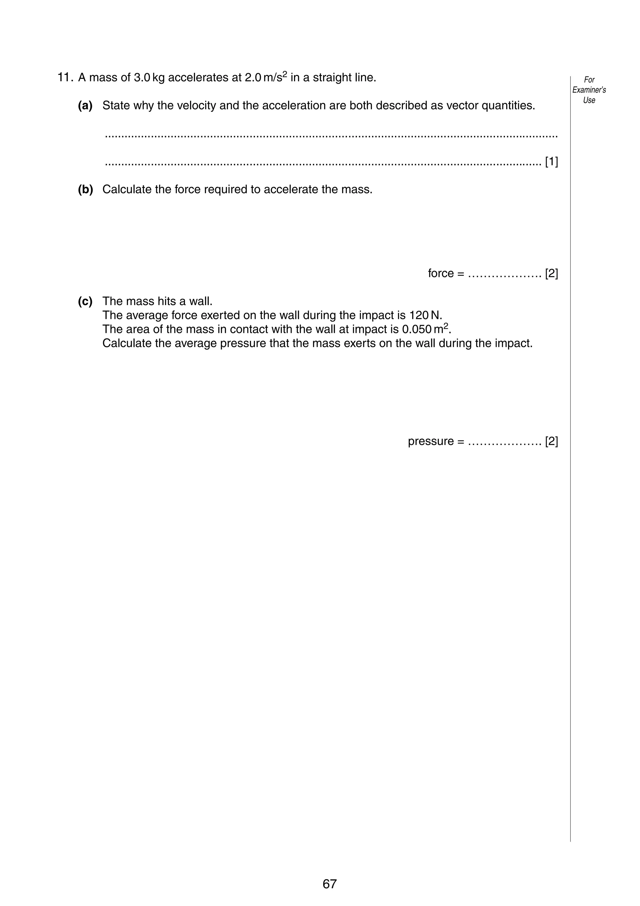 5

11. A mass of 3.0 kg accelerates at 2.0 m/s2 in a straight line.
3
(a) State why the velocity and the acceleration are both described as vector quantities.
..........................................................................................................................................
..................................................................................................................................... [1]
(b) Calculate the force required to accelerate the mass.

force = ………………. [2]
(c) The mass hits a wall.
The average force exerted on the wall during the impact is 120 N.
The area of the mass in contact with the wall at impact is 0.050 m2.
Calculate the average pressure that the mass exerts on the wall during the impact.

pressure = ………………. [2]

© UCLES 2005

0625/03/M/J/05

67

[Turn over

For
Examiner’s
Use

 