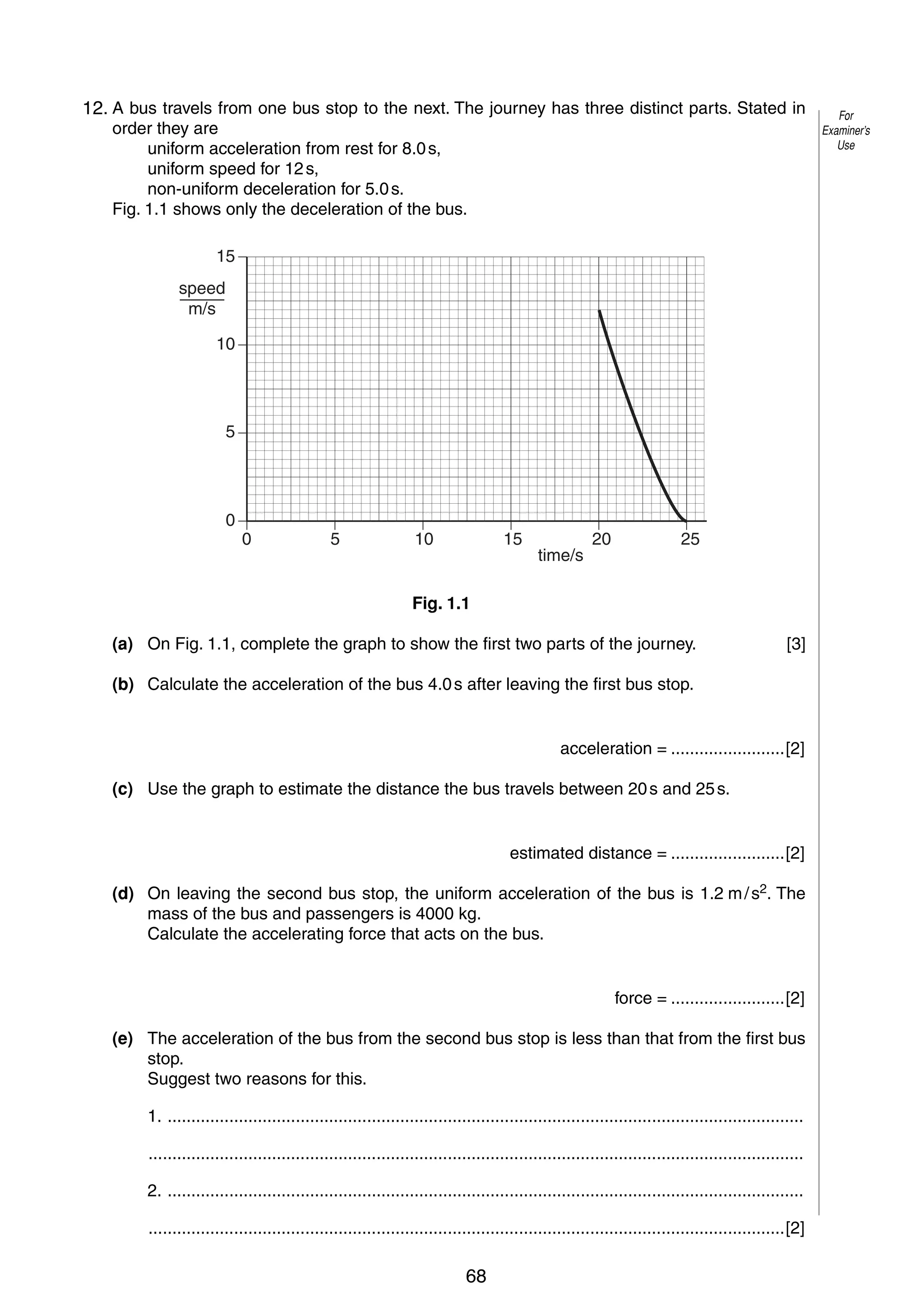 2
1
12. A bus travels from one bus stop to the next. The journey has three distinct parts. Stated in
order they are
uniform acceleration from rest for 8.0 s,
uniform speed for 12 s,
non-uniform deceleration for 5.0 s.
Fig. 1.1 shows only the deceleration of the bus.
15
speed
m/s
10

5

0

0

5

10

15

time/s

20

25

Fig. 1.1
(a) On Fig. 1.1, complete the graph to show the first two parts of the journey.

[3]

(b) Calculate the acceleration of the bus 4.0 s after leaving the first bus stop.

acceleration = ........................[2]
(c) Use the graph to estimate the distance the bus travels between 20 s and 25 s.

estimated distance = ........................[2]
(d) On leaving the second bus stop, the uniform acceleration of the bus is 1.2 m / s2. The
mass of the bus and passengers is 4000 kg.
Calculate the accelerating force that acts on the bus.

force = ........................[2]
(e) The acceleration of the bus from the second bus stop is less than that from the first bus
stop.
Suggest two reasons for this.
1. ......................................................................................................................................
..........................................................................................................................................
2. ......................................................................................................................................
......................................................................................................................................[2]
© UCLES 2006

0625/03/M/J/06

68

For
Examiner’s
Use

 