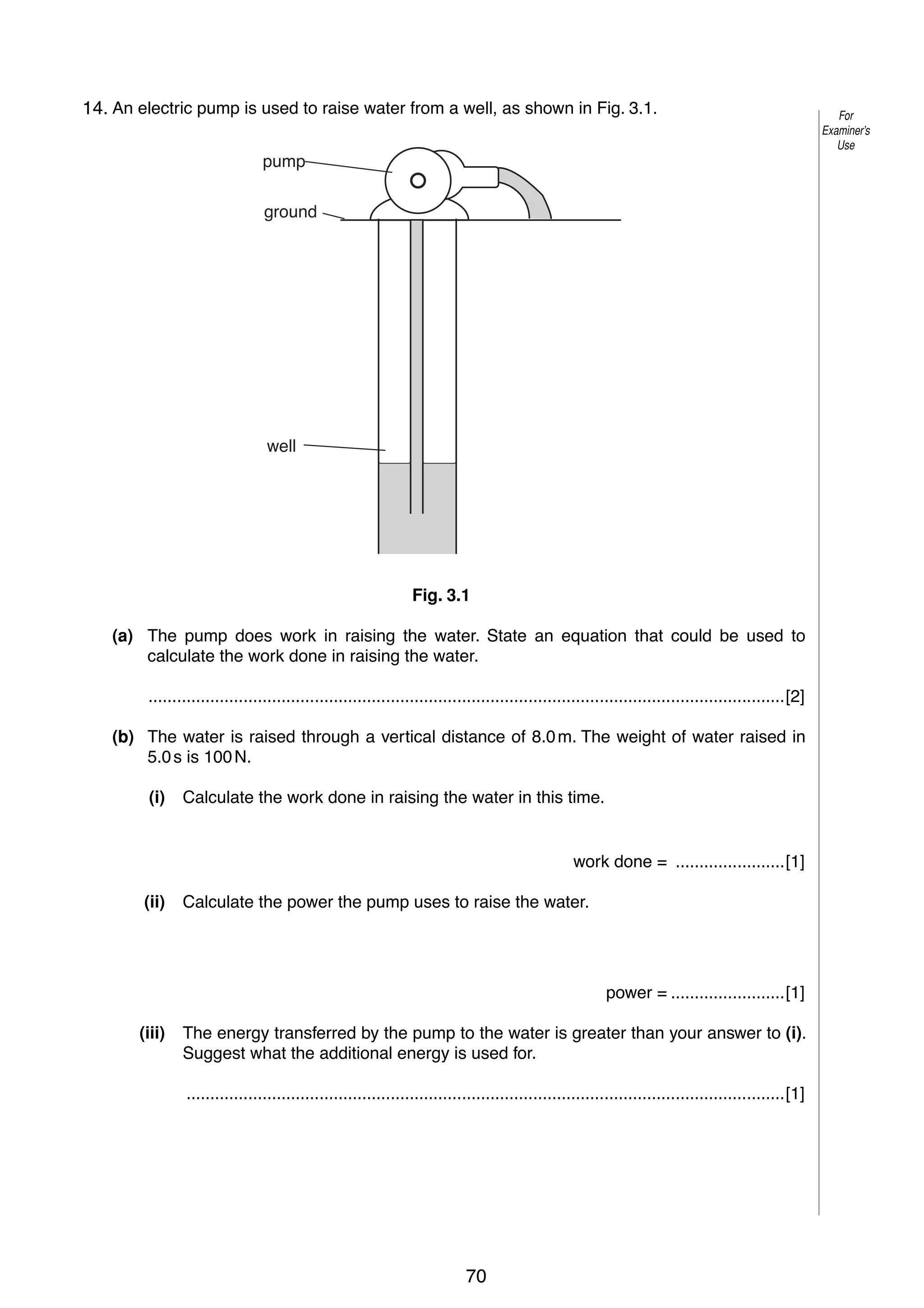 4
3
14. An electric pump is used to raise water from a well, as shown in Fig. 3.1.
pump
ground

well

Fig. 3.1
(a) The pump does work in raising the water. State an equation that could be used to
calculate the work done in raising the water.
......................................................................................................................................[2]
(b) The water is raised through a vertical distance of 8.0 m. The weight of water raised in
5.0 s is 100 N.
(i)

Calculate the work done in raising the water in this time.

work done = .......................[1]
(ii)

Calculate the power the pump uses to raise the water.

power = ........................[1]
(iii)

The energy transferred by the pump to the water is greater than your answer to (i).
Suggest what the additional energy is used for.
..............................................................................................................................[1]

© UCLES 2006

0625/03/M/J/06

70

For
Examiner’s
Use

 