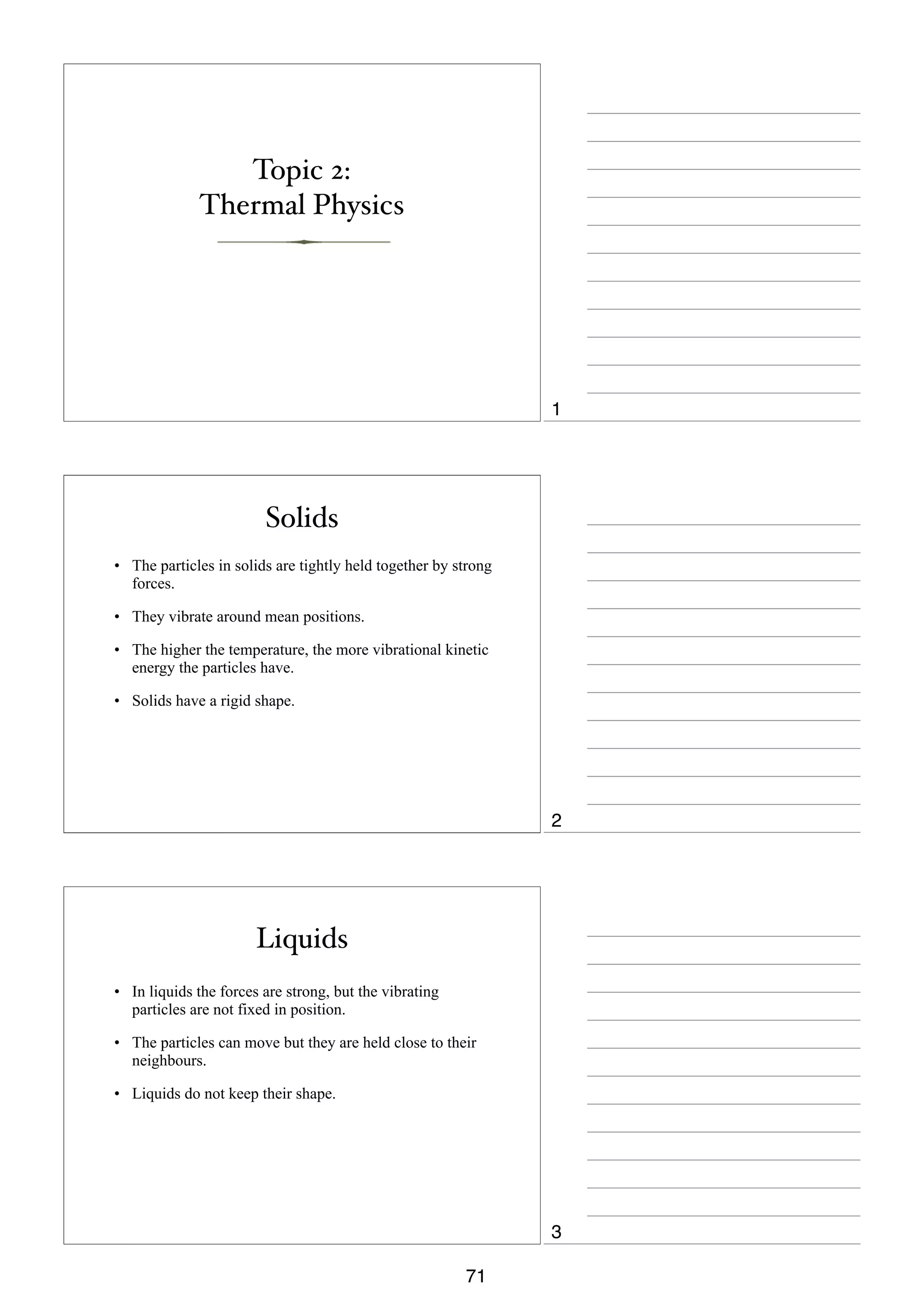 Topic 2:
Thermal Physics

1

Solids
• The particles in solids are tightly held together by strong
forces.
• They vibrate around mean positions.
• The higher the temperature, the more vibrational kinetic
energy the particles have.
• Solids have a rigid shape.

2

Liquids
• In liquids the forces are strong, but the vibrating
particles are not fixed in position.
• The particles can move but they are held close to their
neighbours.
• Liquids do not keep their shape.

3
71

 