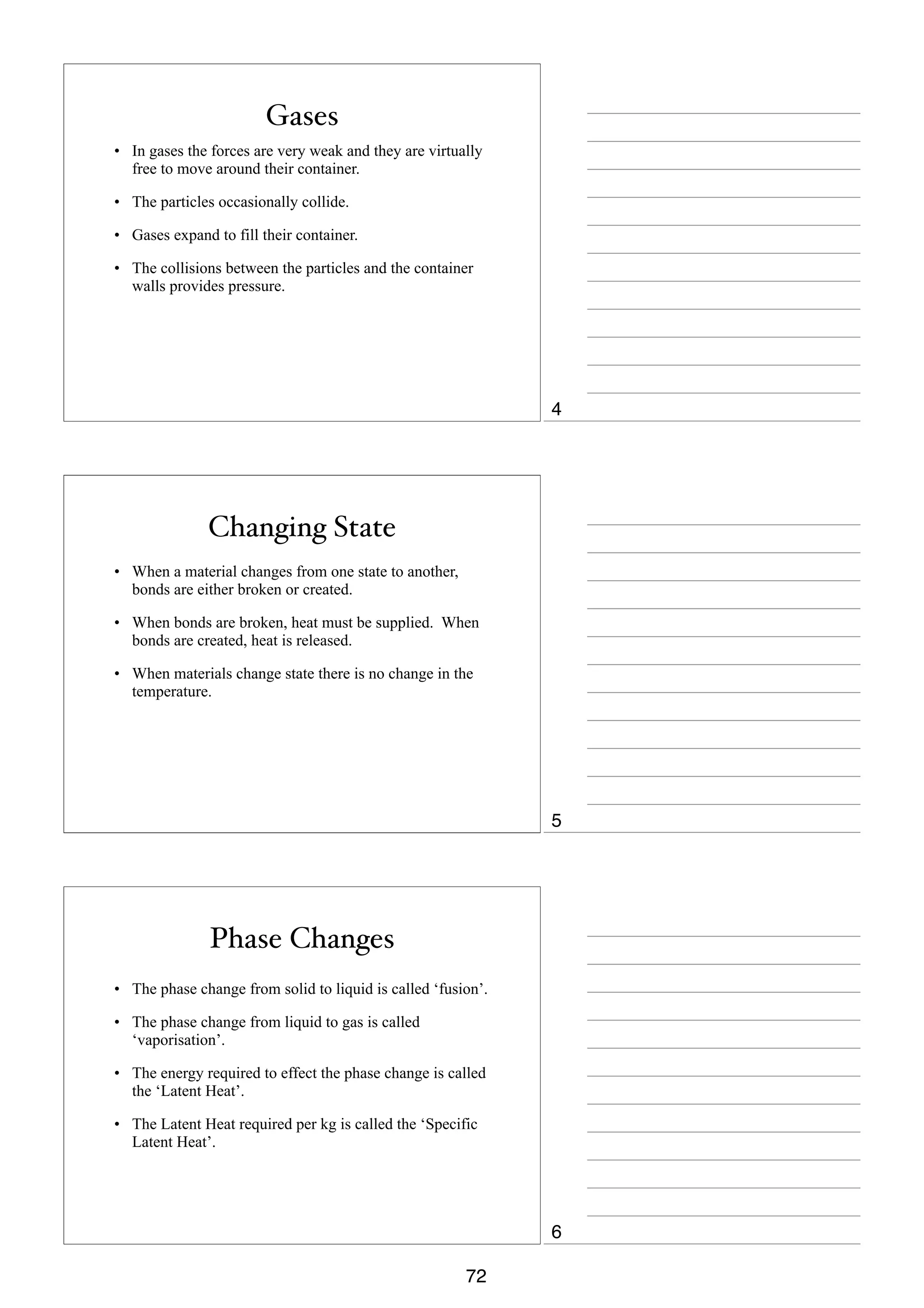 Gases
• In gases the forces are very weak and they are virtually
free to move around their container.
• The particles occasionally collide.
• Gases expand to fill their container.
• The collisions between the particles and the container
walls provides pressure.

4

Changing State
• When a material changes from one state to another,
bonds are either broken or created.
• When bonds are broken, heat must be supplied. When
bonds are created, heat is released.
• When materials change state there is no change in the
temperature.

5

Phase Changes
• The phase change from solid to liquid is called ‘fusion’.
• The phase change from liquid to gas is called
‘vaporisation’.
• The energy required to effect the phase change is called
the ‘Latent Heat’.
• The Latent Heat required per kg is called the ‘Specific
Latent Heat’.

6
72

 