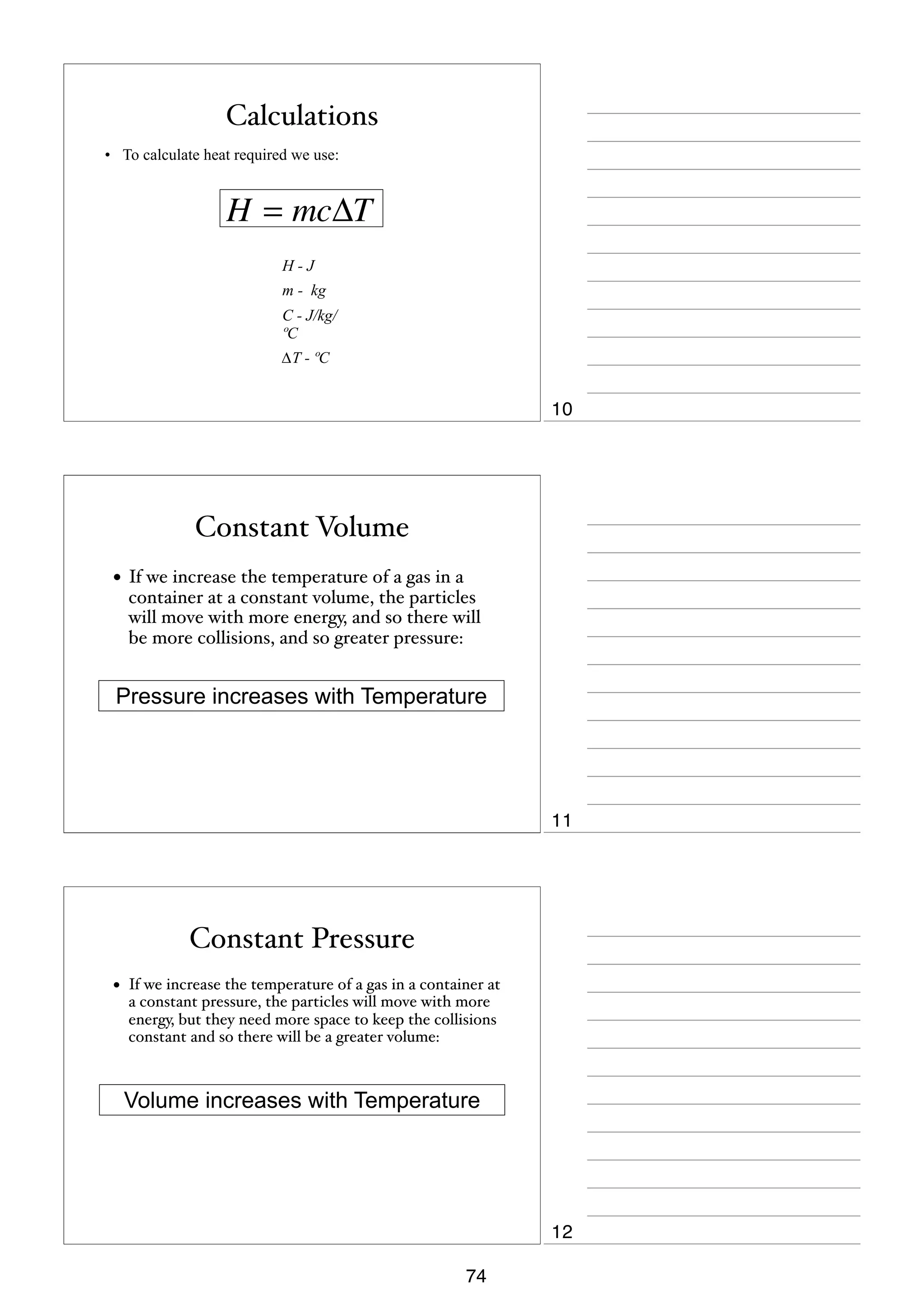 Calculations
• To calculate heat required we use:

H = mcΔT
H-J
m - kg
C - J/kg/
ºC
∆T - ºC

10

Constant Volume
• If we increase the temperature of a gas in a

container at a constant volume, the particles
will move with more energy, and so there will
be more collisions, and so greater pressure:

Pressure increases with Temperature

11

Constant Pressure
•

If we increase the temperature of a gas in a container at
a constant pressure, the particles will move with more
energy, but they need more space to keep the collisions
constant and so there will be a greater volume:

Volume increases with Temperature

12
74

 