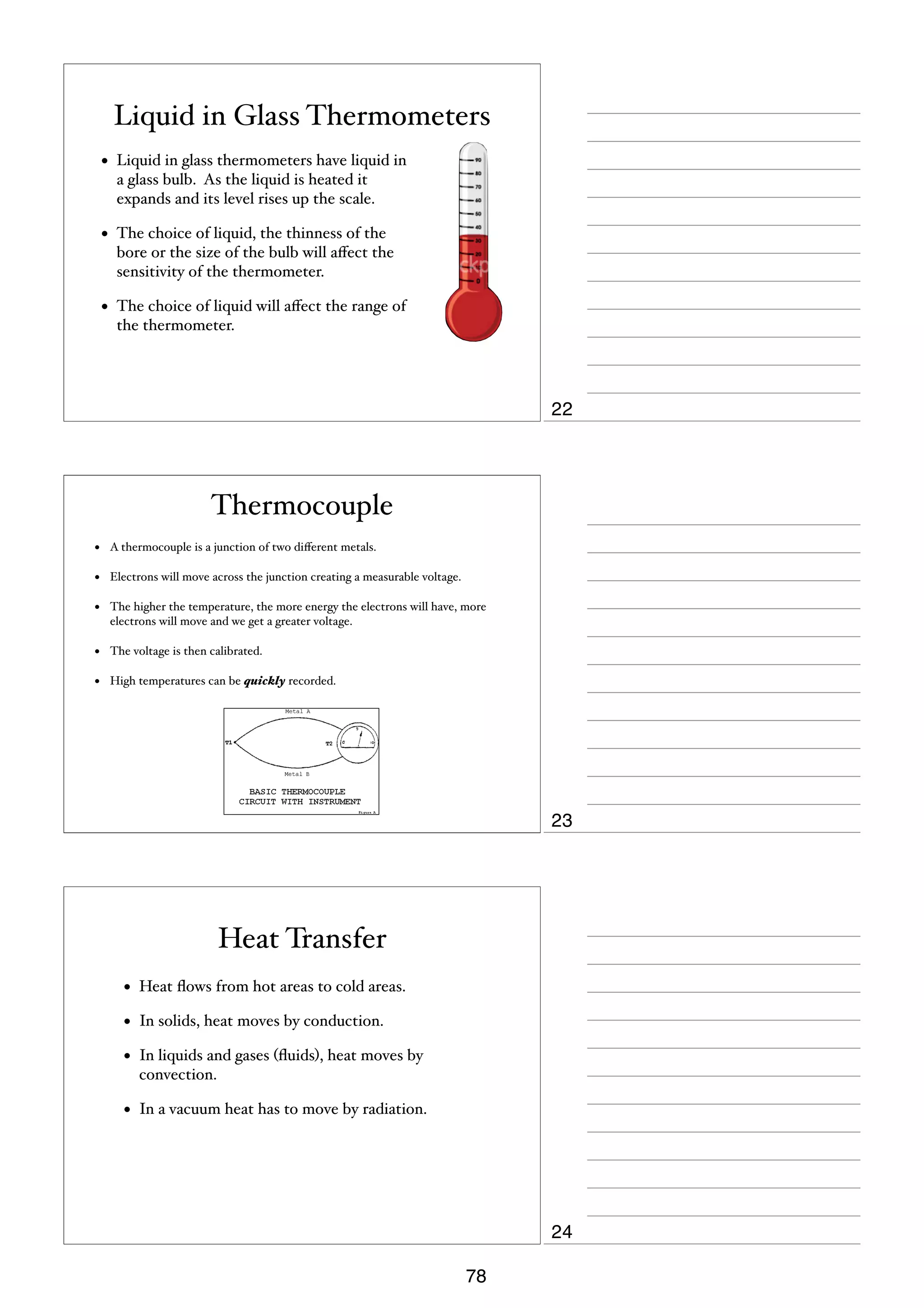 Liquid in Glass Thermometers
•

Liquid in glass thermometers have liquid in
a glass bulb. As the liquid is heated it
expands and its level rises up the scale.

•

The choice of liquid, the thinness of the
bore or the size of the bulb will aﬀect the
sensitivity of the thermometer.

•

The choice of liquid will aﬀect the range of
the thermometer.

22

Thermocouple
•

A thermocouple is a junction of two diﬀerent metals.

•

Electrons will move across the junction creating a measurable voltage.

•

The higher the temperature, the more energy the electrons will have, more
electrons will move and we get a greater voltage.

•

The voltage is then calibrated.

•

High temperatures can be quickly recorded.

23

Heat Transfer
•

Heat ﬂows from hot areas to cold areas.

•

In solids, heat moves by conduction.

•

In liquids and gases (ﬂuids), heat moves by
convection.

•

In a vacuum heat has to move by radiation.

24
78

 