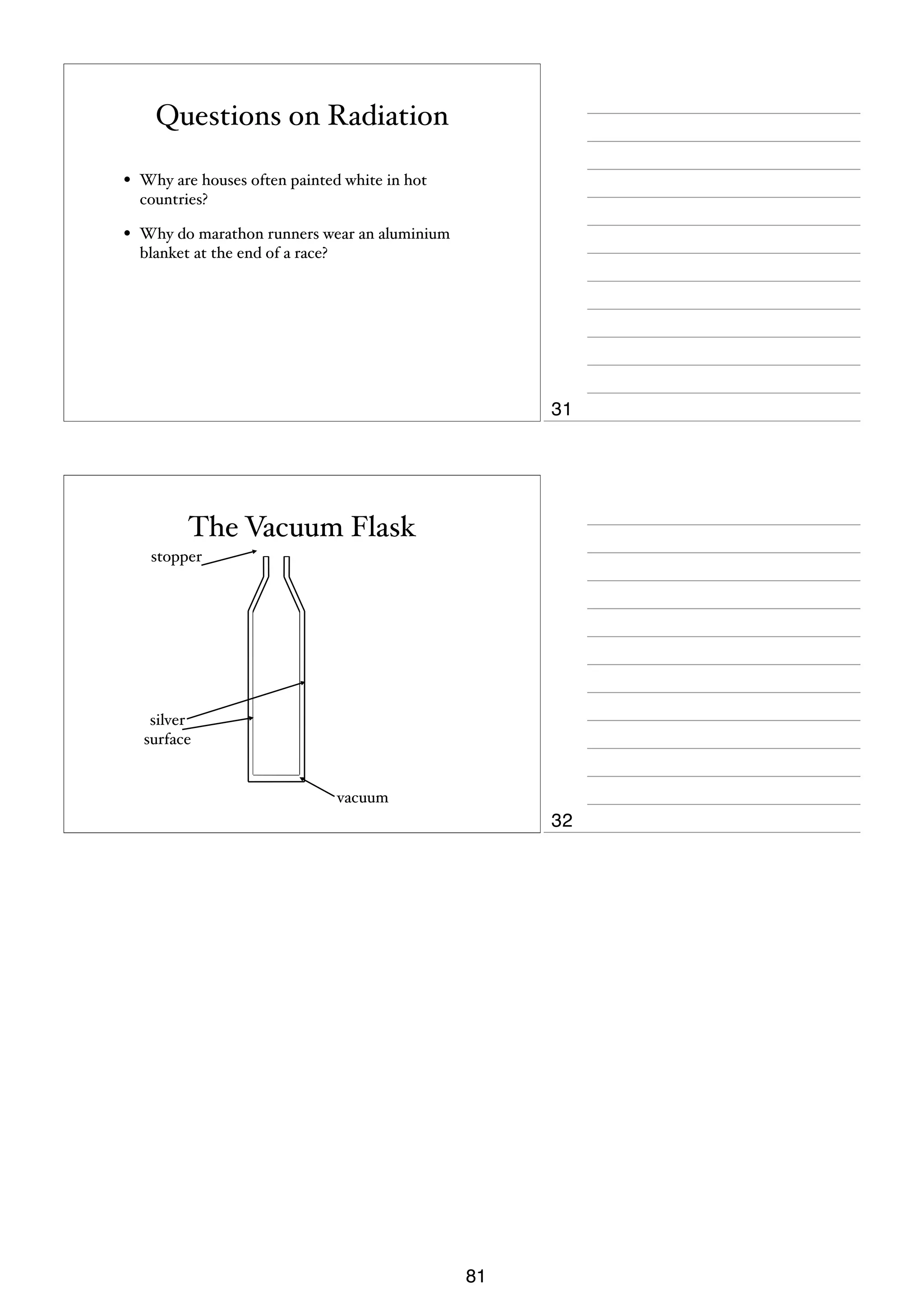 Questions on Radiation
•

Why are houses often painted white in hot
countries?

•

Why do marathon runners wear an aluminium
blanket at the end of a race?

31

The Vacuum Flask
stopper

silver
surface

vacuum

32

81

 