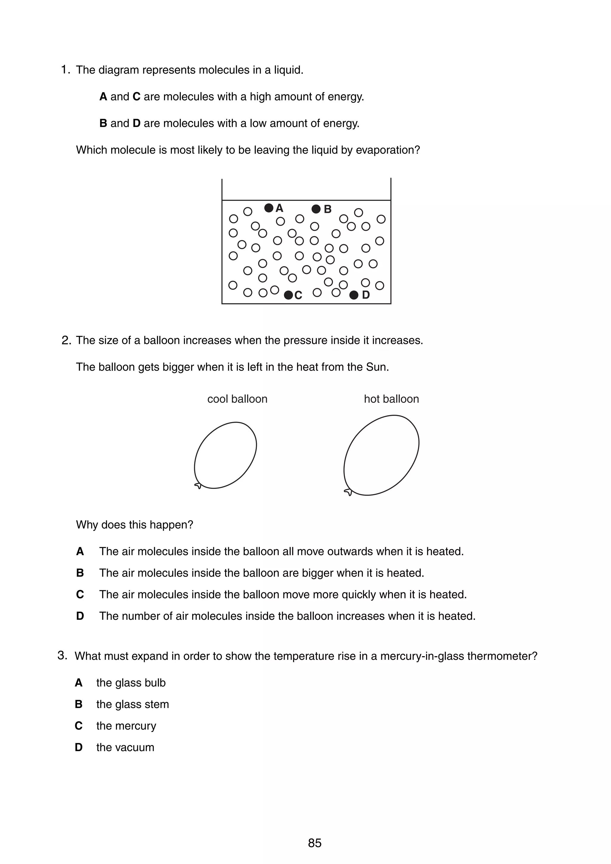 7

1.
14 The diagram represents molecules in a liquid.
A and C are molecules with a high amount of energy.
B and D are molecules with a low amount of energy.
Which molecule is most likely to be leaving the liquid by evaporation?

A

B

D

C

15 The size of a balloon increases when the pressure inside it increases.
2.
The balloon gets bigger when it is left in the heat from the Sun.
cool balloon

hot balloon

Why does this happen?
A

The air molecules inside the balloon all move outwards when it is heated.

B

The air molecules inside the balloon are bigger when it is heated.

C

The air molecules inside the balloon move more quickly when it is heated.

D

The number of air molecules inside the balloon increases when it is heated.

3.
16 What must expand in order to show the temperature rise in a mercury-in-glass thermometer?
A

the glass bulb

B

the glass stem

C

the mercury

D

the vacuum

0625/1/M/J/02

85

[Turn over

 