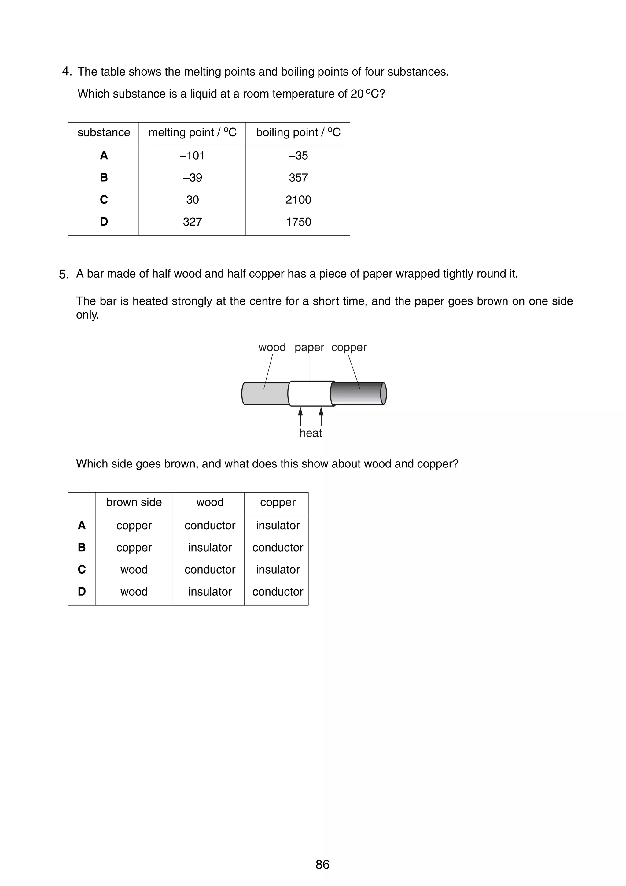 8

4.
17 The table shows the melting points and boiling points of four substances.
Which substance is a liquid at a room temperature of 20 oC?
substance

melting point / oC

boiling point / oC

A

–101

–35

B

–39

357

C

30

2100

D

327

1750

18 A bar made of half wood and half copper has a piece of paper wrapped tightly round it.
5.
The bar is heated strongly at the centre for a short time, and the paper goes brown on one side
only.
wood paper copper

heat
Which side goes brown, and what does this show about wood and copper?
brown side

wood

copper

A

copper

conductor

insulator

B

copper

insulator

conductor

C

wood

conductor

insulator

D

wood

insulator

conductor

0625/1/M/J/02

86

 