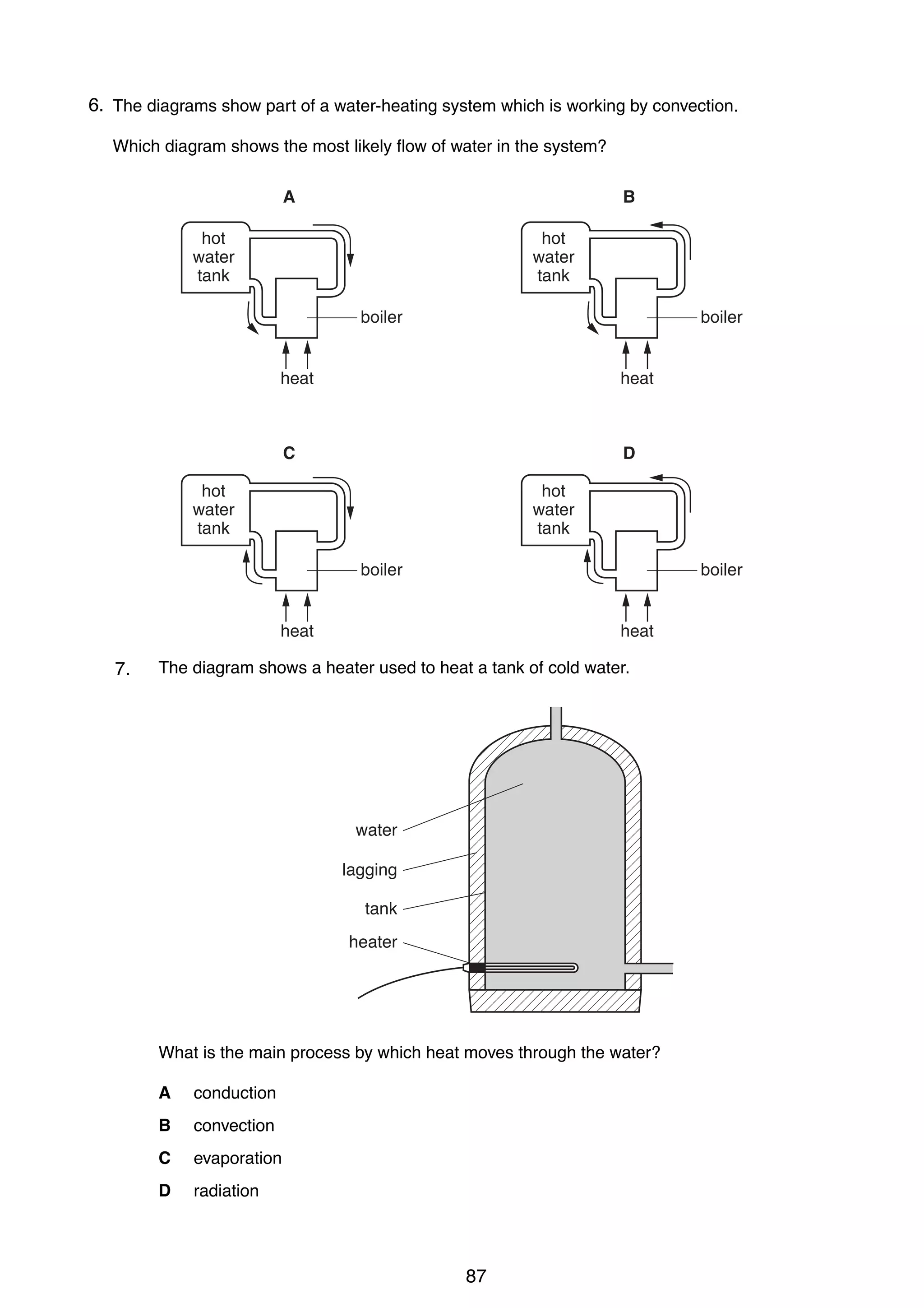 9

6.
19 The diagrams show part of a water-heating system which is working by convection.
Which diagram shows the most likely flow of water in the system?
A

B

hot
water
tank

hot
water
tank
boiler

boiler

heat

heat

C

D

hot
water
tank

hot
water
tank
boiler

boiler

heat

9

heat

19 The diagram shows a heater used to heat a tank of cold water.
7.
20 A drop of water from a tap falls onto the surface of some water of constant depth.

water
lagging
view from above
tank
heater
Water waves spread out on the surface of the water.
Which statement is true?
A

What is the main process and travel at the same speed in all directions.
The waves are longitudinal by which heat moves through the water?

B

The waves are longitudinal and travel more quickly in one direction than in others.
A conduction

C

The waves are transverse and travel at the same speed in all directions.
B convection

D

The waves are transverse and travel more quickly in one direction than in others.
C evaporation
D

radiation
0625/1/M/J/02

20 What causes refraction when light travels from air into glass?
A

87

The amplitude of the light waves changes.

[Turn over

 
