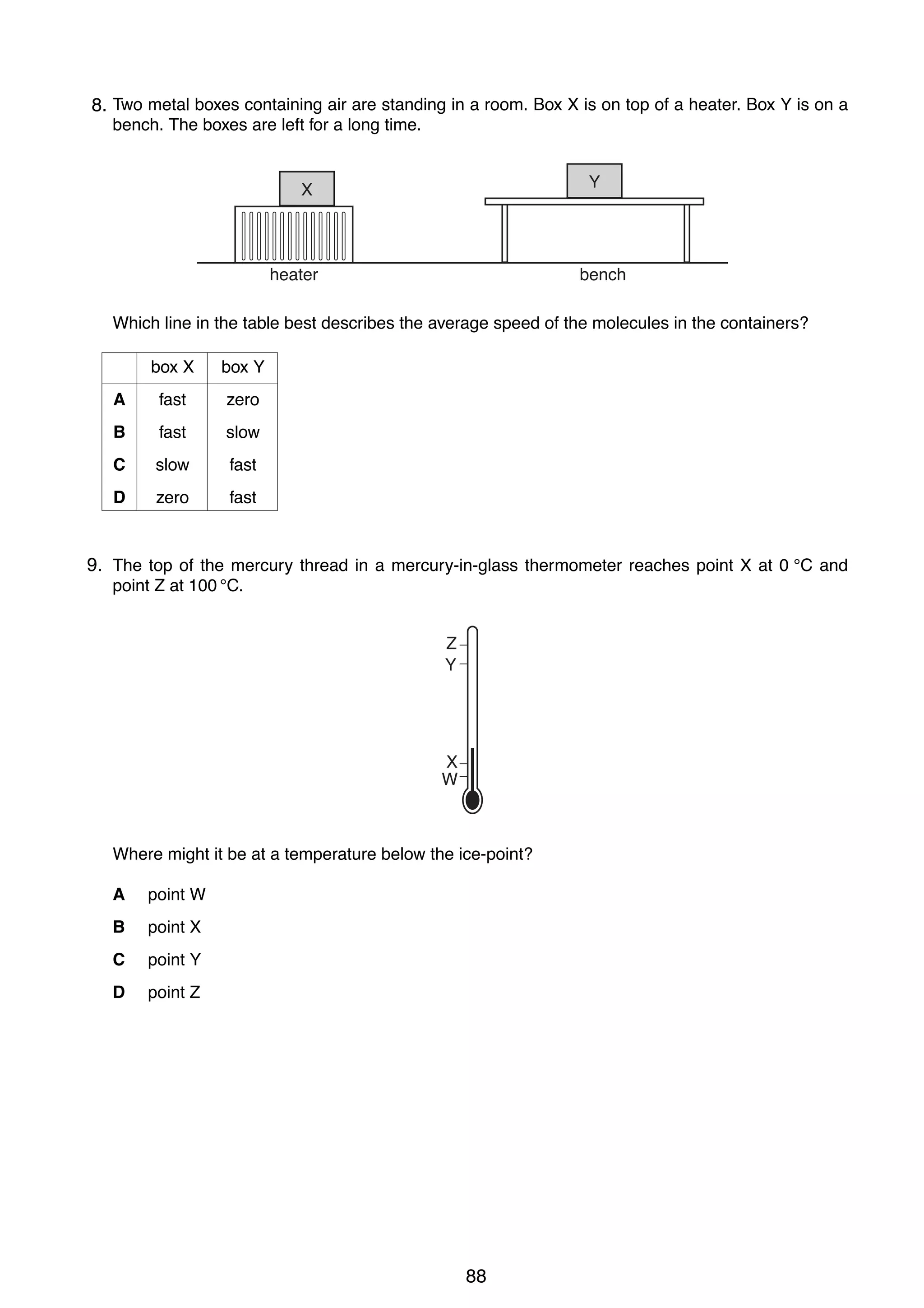 7
15 Two metal boxes containing air are standing in a room. Box X is on top of a heater. Box Y is on a
8.
bench. The boxes are left for a long time.
Y

X

heater

bench

Which line in the table best describes the average speed of the molecules in the containers?
box X

box Y

A

fast

zero

B

fast

slow

C

slow

fast

D

zero

fast

9.
16 The top of the mercury thread in a mercury-in-glass thermometer reaches point X at 0 °C and
point Z at 100 °C.
Z
Y

X
W

Where might it be at a temperature below the ice-point?
A

point W

B

point X

C

point Y

D

point Z

0625/01/M/J/03

88

[Turn over

 
