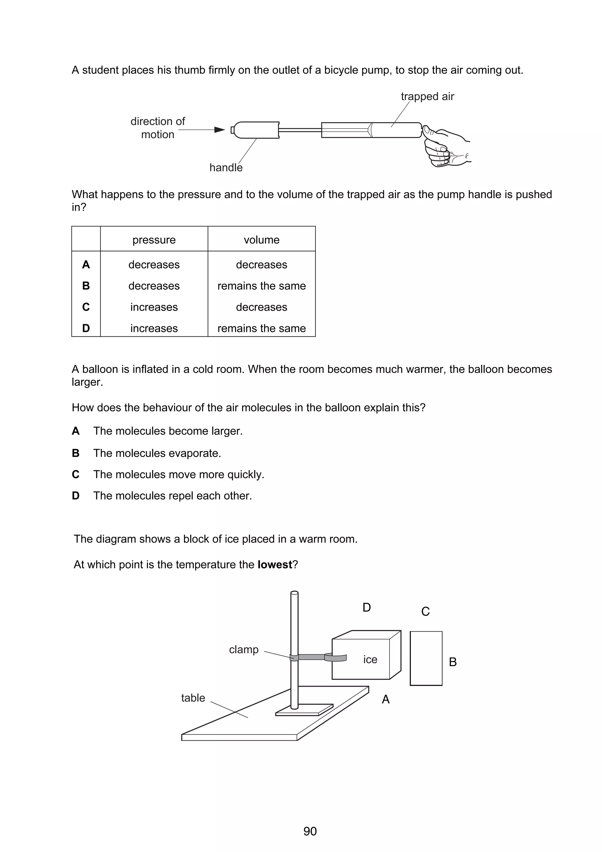 7
14 A student places his thumb firmly on the outlet of a bicycle pump, to stop the air coming out.

trapped air
direction of
motion
handle
What happens to the pressure and to the volume of the trapped air as the pump handle is pushed
in?
pressure

volume

A

decreases

decreases

B

decreases

remains the same

C

increases

decreases

D

increases

remains the same

15 A balloon is inflated in a cold room. When the room becomes much warmer, the balloon becomes
larger.
How does the behaviour of the air molecules in the balloon explain this?
A

The molecules become larger.

B

The molecules evaporate.

C

The molecules move more quickly.

D

The molecules repel each other.
9

19 The diagram shows a block of ice placed in a warm room.
At which point is the temperature the lowest?
$

D
!
&$"'(

)&%

!"#$%

C
"

B

# A

20 The drawing shows a wave.
Which labelled distance is the wavelength?
© UCLES 2004

0625/01/M/J/04

90
A

[Turn over

 