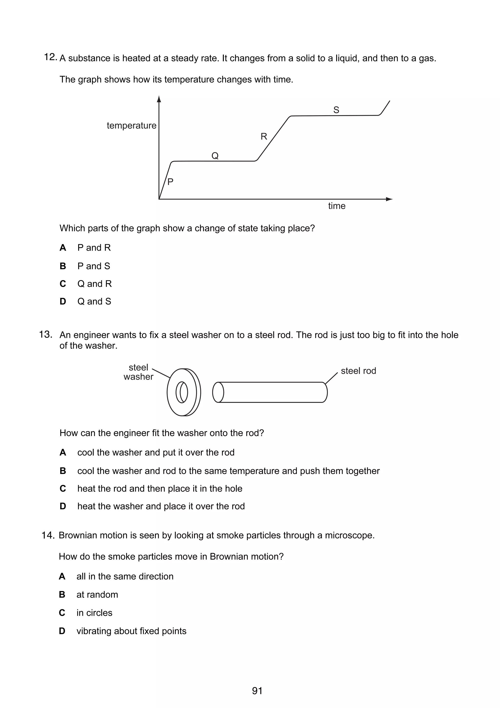 8

12.
16 A substance is heated at a steady rate. It changes from a solid to a liquid, and then to a gas.
The graph shows how its temperature changes with time.

S
temperature
5 R

Q
11 The diagram shows a thick sheet of glass.
Which edge must it stand on to cause the greatest pressure?
P

A

time

B
Which parts of the graph show a change of state taking place?
A

P and R

B

P and S

C

Q and R

D

Q and S

D
C

13. An engineer wants to fix a steel washer on to a steel rod. The rod is just too big to fit into the hole
17
12 A manometer is being used to measure the pressure of the gas inside a tank. A, B, C and D
of the washer.
show the manometer at different times.
steel
steel rod
At which time is washer pressure inside the tank greatest?
the gas

A

B

C

How can the engineer fit the washer onto the rod?
gas
A cool the washer and put it over the rod
B

cool the washer and rod to the same temperature and push them together

C

heat the rod and then place it in the hole

D

heat the washer and place it over the rod

13 Brownian motion is seen by looking at smoke particles through a microscope.
14.
How do the smoke particles move in Brownian motion?
A

all in the same direction

B

at random

C

in circles

D

vibrating about fixed points

© U C L E S 2004

0625/01/M/J/04

91

D

 