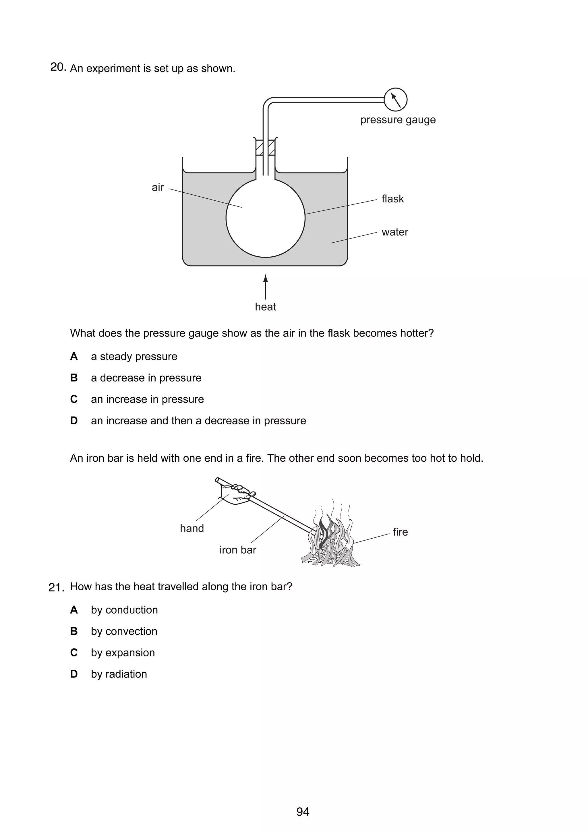 8

20.
17 An experiment is set up as shown.

pressure gauge

air
flask
water

heat
What does the pressure gauge show as the air in the flask becomes hotter?
A

a steady pressure

B

a decrease in pressure

C

an increase in pressure

D

an increase and then a decrease in pressure

18 An iron bar is held with one end in a fire. The other end soon becomes too hot to hold.

hand

fire
iron bar

21. How has the heat travelled along the iron bar?
A

by conduction

B

by convection

C

by expansion

D

by radiation

© UCLES 2005

0625/01/M/J/05

94

 
